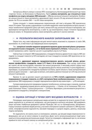 23
ЗАПОРІЗЬКА ОБЛАСТЬ
Запорізька область межує із зоною АТО і знаходиться у безпосередній близькості до таких
«гарячих точок», як Волноваха та Маріуполь. Проте рівень матеріалів, що стосуються теми
конфлікту на сході у місцевих ЗМІ низький — 5% від загальної кількості матеріалів. Особли-
во низька кількість таких матеріалів у друкованій пресі, всього 2% від загальної кількості мате-
ріалів. На ТБ та в онлайн-ЗМІ — по 6% таких матеріалів.
Схожа ситуація і з темою вимушених переселенців, цій темі у місцевих ЗМІ присвячено
лише 2% новин. При цьому у друкованих та онлайн-виданнях таких матеріалів не було взагалі. І
лише телебачення приділило увагу цій темі у межах 65% від загальної кількості матеріалів, але
враховуючи методологію моніторингу, а саме те, що монітирились лише п`ятничні підсумкові
випуски новин, то безумовно рівень таких матеріалів у дійсності значно нижчий.
РЕЗУЛЬТАТИ ЯКІСНОГО АНАЛІЗУ ЗАПОРІЗЬКИХ ЗМІ
Окрім того, яку саме інформацію місцеві жителі мають можливість отримати зі своїх ЗМІ,
важливим є те, в якій якості цю інформацію вони отримують.
Так, запорізькі онлайн-видання продемонстрували дуже високий рівень дотриман-
ня журналістських стандартів, з 6-ти балів вони отримали 5,18 бала. Найкращими у цьому
аспекті виявились сайти reporter-ua.com та panoptikon.org по 5,27 бала.
Найчастіше в інтернет-ЗМІ порушувались стандарти балансу думок/точок зору (у 48% ви-
падків) та стандарт повноти (у 45% випадків), всі інші стандарти в онлайн-ЗМІ практично не по-
рушувались.
Натомість друковані видання продемонстрували досить низький рівень дотри-
мання професійних стандартів, лише 3,77 бала з 6-ти можливих. При цьому практично
всі газети, які ми інспектували, показали такі низькі результати. У якісному аналізі серед газет
виокремилась газета «Субота плюс», яка друкувала досить якісну аналітику та розслідування, і,
відповідно, за дотримання стандартів отримала 4,25 бала, проте кількість таких матеріалів була
реально дуже низькою — один-два на випуск, зате рівень джинси показав тут 23% від загальної
кількості матеріалів.
Вражає те, що за даними нашого дослідження, в 76% статей у друкованих виданнях
порушувався стандарт повноти, а у 66% матеріали були незбалансованими. Найменше у
друкованих ЗМІ порушувався стандарт відокремлення фактів від коментарів — у 8% випадків.
Суперечливі результати продемонструвало телебачення, оскільки один з каналів, який ми
аналізували, продемонстрував досить високі результати — 5 балів з 6-ти (телеканал ТВ5), а ін-
ший (телеканал“Алекс ”) низькі результати — 3,54 бала. Відповідно, узагальнювати результати з
дотримання стандартів у Запоріжжі є некоректним.
ОЦІНКА СИТУАЦІЇ З ТОЧКИ ЗОРУ МІСЦЕВИХ ЖУРНАЛІСТІВ
Попереднє анкетування запорізьких медіа-активістів та журналістів (участь взяли 23 міс-
цевих журналісти та активісти) засвідчило, що респонденти контенту місцевих ЗМІ довіряють
лише частково. Найбільше довіряють cайтам «Прав.Да», 061.uа, та «Громадському. Запоріжжя».
Серед головних проблем медій регіону, учасники опитування назвали залежність ЗМІ від влас-
ників, непрофесіоналізм журналістів, масовий передрук із сусідніх видань, джинсу, нецільову
подачу матеріалу.
Усі журналісти, які взяли участь в опитуванні, заявили, що місцеві медіа перенасичені ін-
формацією, але це не якісні новини та аналітика. Дуже часто загальнонаціональні події зали-
шаються поза ракурсом регіональних медій. Читачі не отримують інформації про те, як вплине
прийняття того чи іншого закону на запорізький регіон.
 