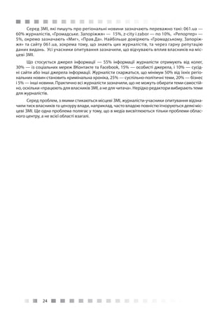 24
Серед ЗМІ, які пишуть про регіональні новини зазначають переважно такі: 061.ua —
60% журналістів, «Громадське. Запоріжжя» — 15%, z-city і zabor — по 10%, «Репортер» —
5%, окремо зазначають «Миг», «Прав.Да». Найбільше довіряють «Громадському. Запоріж-
жя» та сайту 061.ua, зокрема тому, що знають цих журналістів, та через гарну репутацію
даних видань. Усі учасники опитування зазначили, що відчувають вплив власників на міс-
цеві ЗМІ.
Що стосується джерел інформації  — 55% інформації журналісти отримують від колег,
30% — із соціальних мереж ВКонтакте та Facebook, 15% — особисті джерела, і 10% — сусід-
ні сайти або інші джерела інформації. Журналісти скаржаться, що мінімум 50% від їхніх регіо-
нальних новин становить кримінальна хроніка, 25% — суспільно-політичні теми, 20% — бізнес
і 5% — інші новини. Практично всі журналісти зазначили, що не можуть обирати теми самостій-
но, оскільки «працюють для власників ЗМІ, а не для читача». Нерідко редактори вибирають теми
для журналістів.
Серед проблем, з якими стикаються місцеві ЗМІ, журналісти-учасники опитування відзна-
чили тиск власників та цензуру влади, наприклад, часто владою повністю ігноруються деякі міс-
цеві ЗМІ. Ще одна проблема полягає у тому, що в медіа висвітлюються тільки проблеми облас-
ного центру, а не всієї області взагалі.
 