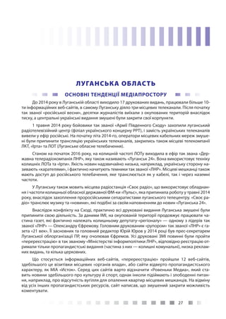 27
ЛУГАНСЬКА ОБЛАСТЬ
ОСНОВНІ ТЕНДЕНЦІЇ МЕДІАПРОСТОРУ
До 2014 року в Луганській області виходило 17 друкованих видань, працювали більше 10-
ти інформаційних веб-сайтів, в самому Луганську діяло три місцевих телеканали. Після початку
так званої «російської весни», десятки журналістів виїхали з окупованих територій внаслідок
тиску, а центральні українські видання змушені були закрити свої корпункти.
1 травня 2014 року бойовики так званої «Армії Південного Сходу» захопили луганський
радіотелевізійний центр (філіал українського концерну РРТ), і замість українських телеканалів
вивели у ефір російські. На початку літа 2014-го, оператори місцевих кабельних мереж змуше-
ні були припинити трансляцію українських телеканалів, закрились також місцеві телекомпанії
ЛКТ, «Ірта» та ЛОТ (Луганське обласне телебачення).
Станом на початок 2016 року, на колишній частоті ЛОТу виходила в ефір так звана «Дер-
жавна телерадіокомпанія ЛНР», яку також називають «Луганськ 24». Вона використовує техніку
колишніх ЛОТа та «Ірти». Якість новин надзвичайно низька, наприклад, українську сторону на-
зивають «карателями», і фактично начитують темники так званої «ЛНР». Місцеві мешканці також
мають доступ до російського телебачення, яке транслюється як у кабелі, так і через наземні
частоти.
У Луганську також мовить місцева радіостанція «Своє радіо», що використовує обладнан-
ня і частоти колишньої обласної державної ФМ-ки «Пульс», яка припинила роботу у травні 2014
року, внаслідок захоплення проросійськими сепаратистами луганського телецентру. «Своє ра-
діо» транслює музику та «новини», які подібні за своїм наповненням до новин «Луганська 24».
Внаслідок конфлікту на Сході, практично всі друковані видання Луганська змушені були
припинити свою діяльність. За даними ІМІ, на окупованій території продовжує працювати ча-
стина газет, які фактично належать колишньому депутату-«регіоналу» — одному з лідерів так
званої «ЛНР» — Олександру Єфремову. Головним друкованим «рупором» так званої «ЛНР» є га-
зета «21 век». Її засновник та головний редактор Юрій Юров у 2014 році був прес-секретарем
Луганської облорганізації ПР, яку очолював Єфремов. Усі друковані ЗМІ повинні були пройти
«перереєстрацію» в так званому «Міністерстві інформполітики ЛНР», відповідно реєстрацію от-
римали тільки пропагандистські видання (частина з них — колишні комунальні), низка реклам-
них видань, та кілька церковних.
Що стосується інформаційних веб-сайтів, «перереєстрацію» пройшли 12 веб-сайтів,
здебільшого це візитівки місцевих «органів влади», або сайти відверто пропагандистського
характеру, як МІА «Исток». Серед цих сайтів варто відзначити «Ровеньки Медиа», який ста-
вить новини здебільшого про культуру й спорт, однак інколи підіймають і злободенні питан-
ня, наприклад, про відсутність вугілля для опалення квартир місцевих мешканців. На відміну
від усіх інших пропагандистських ресурсів, сайт написав, що змушений закрити можливість
коментувати.
 