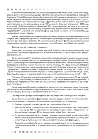 28
За даними місцевих мешканців, довгий час ідеологією та піаром у так званій «ЛНР» керу-
вав екс-депутат Луганської облради від Партії Регіонів, колишній прес-секретар екс-президента
Януковича, Родіон Мірошник. Завдяки його діяльності, у Луганську не залишилося опозиційних
медіа, а журналісти змушені були припинити працювати через загрозу потрапити «на підвал».
Мірошника вважають «людиною Олександра Єфремова», оскільки він очолював піар-структури
цього відомого «регіонала» ще від початку 2000-х років. Не без участі Мірошника, у 2015 році,
у так званій «ЛНР» було прийнято «Закон про ЗМІ», порушення якого, як пишуть його автори,
«тягне адміністративну, дисциплінарну та кримінальну відповідальність відповідно до зако-
нодавства ЛНР». Також значний спектр покарань загрожує в так званій «ЛНР» журналістам, що
«зловживають своїми правами».
МіжтимумешканцівЛуганськаєможливістьотримуватидоступдоукраїнськихновинчерез
інтернет. У місті продовжує працювати кілька інтернет-провайдерів, які продовжують підключати
луганчан до інтернету, як розповіли ІМІ місцеві мешканці. Інтернет фактично лишився основним
джерелом інформації для мешканців окупованих територій про те, що відбувається в країні.
Ситуація на окупованих територіях
Більше року населення окупованих територій було відрізане від мовлення українських
телеканалів і отримувало інформацію про місцеві новини тільки із пропагандистських джерел,
або із соцмереж.
Однак, наприкінці 2015 року його почали поступово відновлювати, завдяки зусиллям укра-
їнської влади. За даними Міністерства інформаційної політики України, 15 жовтня 2015 року Лу-
ганська обласна державна телерадіокомпанія відновила мовлення на тимчасово окупованій те-
риторії Донбасу, а також на місто Луганськ. На початку листопада 2015 року, телеканал ЛОТ і радіо
«Пульс» почали мовити на тимчасово окуповану територію Луганська, а також доступні жителям
прифронтових Станично-Луганського і прилеглих районів. Також у листопаді, МІП спільно з Кон-
церном РРТ відновили мовлення каналу «Ірта» в чотирьох регіонах Луганської області: у Сватово,
Зоринівці, Біловодську та Марківці. Окрім того, у цих регіонах здійснюють мовлення УТ-1 і ЛОТ.
29 грудня «Незалежна телерадіокомпанія «Ірта» розпочала мовлення на 53-му телевізій-
ному каналі у Старобільську Луганської області. Це сталося завдяки введенню Концерном РРТ в
експлуатацію передавача потужністю 0,5 кВт. Зазначений передавач було отримано від Литов-
ської Республіки.
Однак, за даними ІМІ, український радіосигнал досі не чують мешканці селищ, розташова-
них на лінії розмежування та на окупованій території. Раніше сигнал можна було почути прак-
тично по всьому Луганську та прилеглих населених пунктах.
Соцмережі як джерело інформації для окупованих територій Луганщини
Одним з основних джерел інформації про місцеві події, для населення окупованих тери-
торій, стали пабліки в соцмережах, кількість користувачів яких є досить значною.
Особливою популярністю користуються наступні пабліки ВКонтакте:
—— Найбільший паблік — антиросійський, критично налаштований до т.зв. «ЛНР» «Луган-
ск — наш город» 159 тис. користувачів, агрегатор місцевих новин і повідомлень. Па-
блік має також сторінку у ФБ, де зареєстровано майже 8 тис. учасників.
—— Досить політизований, антиросійський і критично налаштований до так званої «ЛНР»
паблік «Типичный Луганск» (28 тис. користувачів), агрегатор новин для тих, «кому ціка-
ве життя і доля Луганська, у кого є бажання ділитися цікавою інформацією».
—— Проросійський паблік «Луганск — город, в котором Я живу!» (65 тис.), агрегатор новин
і повідомлень від російських джерел інформації, пропагандистські антиукраїнські но-
вини.
 