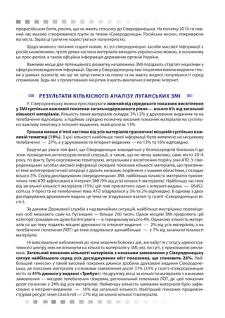 30
проросійських ботів, росіян, що не мають стосунку до Сіверодонецька. На початку 2014-го пев-
ний час масово створювалися групи за типом «Сєвєродонецьк. Російська весна», покриваючи
всі міста. Зараз ці групи не користуються популярністю.
Щодо мовного питання подачі новин, то усі сіверодонецькі засоби масової інформації є
російськомовними, проте деяка частина матеріалів виходить українською мовою, в основному
це прес-релізи, а також офіційна інформація державних органів України.
Важливе місце для потенційного розвитку незалежних ЗМІ посідають стартап-ініціативи у
сфері розповсюдження інформації. Однак у Сіверодонецьку такі ініціативи можна виділити тіль-
ки у рамках проектів, які ще не запустилися на повну та не мають жодної популярності серед
споживачів. Будь які з проектованих ініціатив існують виключно в мережі Інтернет.
РЕЗУЛЬТАТИ КІЛЬКІСНОГО АНАЛІЗУ ЛУГАНСЬКИХ ЗМІ
У Сіверодонецьку можна прослідкувати нижчий від середнього показник висвітлення
у ЗМІ суспільно важливої тематики загальнодержавного рівня — всього 6% від загальної
кількості матеріалів. Кількість таких матеріалів складає 3% і 2% у друкованих виданнях та на
телебаченні відповідно, а підіймає середню позначку високий показник матеріалів на суспіль-
но важливу тематику в інтернет-виданнях, який досягає 13%.
Трошки менше п’ятої частини від усіх матеріалів присвячені місцевій суспільно важ-
ливій тематиці (19%). З цієї кількості найбільше такої інформації було виявлено на місцевому
телебаченні  — 27%, а у друкованих та інтернет-виданнях — по 13% та 16% відповідно.
Беручи до уваги той факт, що Сіверодонецьк знаходиться у безпосередній близькості до
зони проведення антитерористичної операції, а також, що не менш важливо, саме місто 2014
року, по факту, було окупованою територією, актуальним є висвітлення подій у зоні АТО. У сіве-
родонецьких засобах масової інформації середній показник кількості матеріалів, що присвяче-
ні темі антитерористичної операції є досить низьким, порівняно з іншими областями, і складає
всього 5%. Серед досліджуваних сіверодонецьких ЗМІ, найбільша кількість матеріалів присвя-
чених темі АТО зафіксована в інтернет-ЗМІ (9% від усієї кількості матеріалів). Найбільшу частину
від загальної кількості матеріалів (15%) цій темі присвятило одне з інтернет-видань  — 06452.
com.ua. У пресі та на телебаченні тема АТО згадувалася у 3% та 2% відповідно. В одному з двох
досліджуваних друкованих видань ця тема не згадувалася взагалі (у газеті «Сєвєродонецькі ві-
сті»).
За даними Державної служби з надзвичайних ситуацій, найбільше внутрішньо переміще-
них осіб мешкають саме на Луганщині — більше 200 тисяч. Однак місцеві ЗМІ приділяють цій
категорії громадян не дуже багато уваги — в середньому всього 4%. Однакову кількість матері-
алів на цю тему подають місцеві друковані та інтернет-видання  — 2% від усіх матеріалів, а на
телебаченні (телеканал ЛОТ) ця тема згадувалася щонайбільше  — у 7% від загальної кількості
матеріалів.
Ні максимальне наближення до зони ведення бойових дій, ані набуття статусу адміністра-
тивного центру ніяк не вплинули на кількість матеріалів у ЗМІ, які, по суті, є прихованою рекла-
мою. Загальний показник кількості матеріалів з ознаками замовлення у Сіверодонецьку
сягнув найбільшого серед усіх досліджуваних міст показника, що становить 26%. Най-
більший «внесок» у такий високий показних джинси зробили друковані видання Сіверодоне-
цька, де показник матеріалів з ознаками замовлення досяг 37% (33% у газеті «Сєвєродонецькі
вісті» та 41% джинси у виданні «Трибун»). На другому місці за кількістю матеріалів з ознаками
замовлення — місцеве телебачення (зокрема, регіональний телеканал ЛОТ, де цей показник
досяг позначки у 24% від усіх матеріалів). Найменшу кількість замовних матеріалів було зафік-
совано в інтернет-виданнях  — 16% від загальної кількості. Найгірший показник продемон-
стрував ресурс sever.strasti.net — 27% від загальної кількості матеріалів.
 