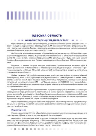 34
ОДЕСЬКА ОБЛАСТЬ
ОСНОВНІ ТЕНДЕНЦІЇ МЕДІАПРОСТОРУ
Одеса входить до трійки регіонів України, де найбільш низький рівень свободи слова —
безліч нападів на журналістів не розслідуються, а ЗМІ в основному створені для реалізації біз-
нес- і політичних інтересів. Такими є результати дослідження, проведеного Інститутом масової
інформації протягом вересня — листопада 2015 року.
На більш ніж мільйонне населення в Одеській області нараховується 550 офіційно заре-
єстрованих друкованих видань, 40 регіональних телекомпаній та близько 50 інформаційних
сайтів (18 з них є онлайн-версіями традиційних ЗМІ). Це більше, ніж у будь-якій іншій області
України. Для порівняння, на всю Польщу нараховується тільки близько 500 друкованих ви-
дань.
Водночас, за даними Нацради з питань телебачення і радіомовлення, активно в ефірі й
кабелі транслюється 27 телекомпаній із 40 зареєстрованих. Подібна ситуація і з газетами — ре-
гулярно виходять не більше 20-ти, і 28 місцевих веб-сайтів регулярно входять у регіональну
стрічку агрегатора «Укрнет».
Майже у кожного ЗМІ є пабліки в соцмережах, деякі з них навіть більш популярні, ніж самі
ЗМІ наприклад, Маяк — 10600 учасників у ФБ, Культурометр — 10900, і Думська — майже 34000,
але там зазвичай тихо. Є один місцевий паблік, який більш популярний, ніж інші, і навіть більш
популярний ніж місцеві інтернет-ЗМІ — це “Одесса, как она есть” (330 000 тис. учасників Вкон-
такте). Інші сторінки місцевих видань в соцмережах є швидше візитівками та майданчиками для
просування новин сайту.
Однією з причин подібного різноманіття є те, що господарі (у 90% випадків — залаштун-
кові) одеських медіа дуже неохоче розлучаються зі своїми відносно недорогими активами, які
можна за потреби «реанімувати» під вибори. За даними регіонального представника ІМІ, якщо
й виникає в когось бажання їх купити — ціни виставляються настільки нереальні, що простіше
й дешевше створити новий ЗМІ з нуля, а потім його дотувати.
Через надзвичайно роздутий одеський медіаринок на ньому практично відсутня конку-
ренція, як за рекламу, яка дала б можливість розвиватися незалежним журналістським старта-
пам, так і за місцеві теми.
Медіастартапи
Станом на листопад 2015-го, в Одесі діють три журналістських стартапи, жоден з яких не є
самоокупним, і фінансується за рахунок журналістів-засновників.
Happymisto (сайт про сучасне місто, урбаністіку, медіа). Головний редактор Михайло Мей-
зерський, його партнерка по проекту — Наталія Стеблина, викладачка ОНУ. Ресурс існує без
зовнішнього фінансування. Редакція залучає до роботи студентів журфаку, які є учасниками різ-
них дослідницьких проектів, беруть активну участь у конкурсах.
 