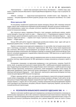 35
ОДЕСЬКА ОБЛАСТЬ
«Культурометр» — портал про культурне життя міста. Засновники — сімейна пара, жур-
наліст і піарник Окасана Масловата та фотограф Микола Вдовенко. Ресурс існує за рахунок за-
сновників.
«Южная столица»  — туристично-культурологічна онлайн-газета про Одещину. За-
сновник — місцева журналістка Юлія Сущенко, ресурс існує за рахунок засновниці і не є само-
окупним.
Мова одеських ЗМІ
На місцевому телебаченні українською мовою виходить більше 50% тижневих випусків
новин, однак саме телебачення переважно російськомовне. Місцеве суспільне телебачення —
100% україномовне, окрім того, місцеве суспільне виробляє програми болгарською, молдов-
ською та гагаузькою мовами.
Що стосується преси, переважна більшість газет виходить російською мовою, україн-
ською виходять тільки дві газети (а саме — «Одеські вісті» і «Чорноморські новини»). Інші ви-
дання можуть давати матеріали українською на непостійній основі («Вечерняя Одесса» — одна
шпальта, «Одесская жизнь» — окремі статті тощо). У регіоні є газета, що виходить болгарською
мовою — «Роден край».
Більше 90% веб-сайтів подають інформацію російською мовою, лише один сайт дає ін-
формацію українською, і то лише частково — Happymisto.
Однією з ключових ознак одеського медіаринку є те, що особи, тим чи іншим чином пов’я-
зані з політикою, засновують «тимчасові» підконтрольні ЗМІ. Якщо потім такий медіавласник
іде з політики, ЗМІ можуть «законсервувати» до кращих часів, як це відбулося з не менш ніж
десятком місцевих телеканалів, або передати в оренду чи продати іншій політичній фігурі. В ре-
зультаті, місцевий медіаринок є надзвичайно перенасиченим, і ЗМІ практично не здатні якісно
конкурувати між собою.
Станом на кінець 2015 року, одеські медіавласники мали як ніколи великий вплив на ре-
дакційну політику підконтрольних їм ЗМІ, враховуючи складну економічну ситуацію в країні в
цілому.
Основними «гравцями» на одеському медіаринку є екс-«регіонали», зокрема, Сергій Кі-
валов, який, за даними регіонального представника ІМІ, є найбільшим місцевим медіавласни-
ком. На другому місці медіабізнес Олександра Козиря, якого пов’язують з орбітою діючого мера
Одеси Генадія Труханова, колишнього «регіонала», який нещодавно створив свою партію. На
одеському медіаринку також присутній вплив провладних сил (наприклад, один із найпопу-
лярніших веб-ресурсів Одещини — сайт «Думская», приписують одіозному молодому політику,
голові місцевої фракції БПП Олексію Гончаренку).
В Одесі, єдиному регіоні з усіх, які підлягали моніторингу, присутній активний проросій-
ський вплив у медіасфері. До сфери російського впливу належать мінімум 4 веб-сайти, які фі-
нансуються Ігорем Марковим (лідером проросійської партії «Родіна», що виступав за федера-
лізацію України. У серпні 2015-го він разом з іншими колишніми високопосадовцями України
часів президентства Януковича заснував у Москві «Комітет порятунку України», що виступає з
позицій російської пропаганди).
РЕЗУЛЬТАТИ КІЛЬКІСНОГО АНАЛІЗУ ОДЕСЬКИХ ЗМІ
Однією з ключових проблем одеського медіаринку є розміщення матеріалів з ознаками за-
мовлення без маркування, або ж без належного маркування (регламентованого Законом “Про
рекламу”). Протягом періоду моніторингу, рівень таких матеріалів у друкованій пресі склав 21%
від загальної кількості розміщених матеріалів, але у деяких виданнях, таких як газета «Слово»
 