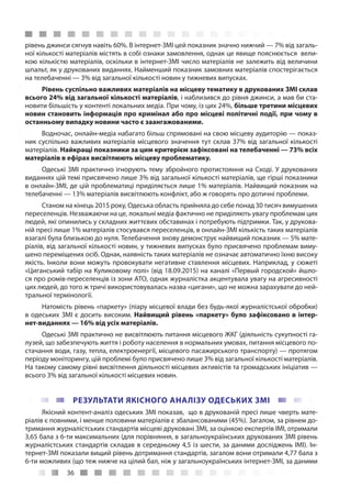 36
рівень джинси сягнув навіть 60%. В інтернет-ЗМІ цей показник значно нижчий — 7% від загаль-
ної кількості матеріалів містять в собі ознаки замовлення, однак це явище пояснюється вели-
кою кількістю матеріалів, оскільки в інтернет-ЗМІ число матеріалів не залежить від величини
шпальт, як у друкованих виданнях. Найменший показник замовних матеріалів спостерігається
на телебаченні — 3% від загальної кількості новин у тижневих випусках.
Рівень суспільно важливих матеріалів на місцеву тематику в друкованих ЗМІ склав
всього 24% від загальної кількості матеріалів, і наблизився до рівня джинси, а мав би ста-
новити більшість у контенті локальних медіа. При чому, із цих 24%, більше третини місцевих
новин становить інформація про кримінал або про місцеві політичні події, при чому в
останньому випадку новини часто є заангажованими.
Водночас, онлайн-медіа набагато більш спрямовані на свою місцеву аудиторію — показ-
ник суспільно важливих матеріалів місцевого значення тут склав 37% від загальної кількості
матеріалів. Найкращі показники за цим критерієм зафіксовані на телебаченні — 73% всіх
матеріалів в ефірах висвітлюють місцеву проблематику.
Одеські ЗМІ практично ігнорують тему збройного протистояння на Сході. У друкованих
виданнях цій темі присвячено лише 3% від загальної кількості матеріалів, ще гірші показники
в онлайн-ЗМІ, де цій проблематиці приділяється лише 1% матеріалів. Найвищий показник на
телебаченні — 13% матеріалів висвітлюють конфлікт, або ж говорять про дотичні проблеми.
Станом на кінець 2015 року, Одеська область прийняла до себе понад 30 тисяч вимушених
переселенців. Незважаючи на це, локальні медіа фактично не приділяють увагу проблемам цих
людей, які опинились у складних життєвих обставинах і потребують підтримки. Так, у друкова-
ній пресі лише 1% матеріалів стосувався переселенців, в онлайн-ЗМІ кількість таких матеріалів
взагалі була близькою до нуля. Телебачення знову демонструє найвищий показник — 5% мате-
ріалів, від загальної кількості новин, у тижневих випусках було присвячено проблемам виму-
шено переміщених осіб. Однак, наявність таких матеріалів не означає автоматично їхню високу
якість. Інколи вони можуть провокувати негативне ставлення місцевих. Наприклад, у сюжеті
«Циганський табір на Куликовому полі» (від 18.09.2015) на каналі «Первый городской» йшло-
ся про ромів-переселенців із зони АТО, однак журналістка акцентувала увагу на агресивності
цих людей, до того ж тричі використовувалась назва «цигани», що не можна зарахувати до ней-
тральної термінології.
Натомість рівень «паркету» (піару місцевої влади без будь-якої журналістської обробки)
в одеських ЗМІ є досить високим. Найвищий рівень «паркету» було зафіксовано в інтер-
нет-виданнях — 16% від усіх матеріалів.
Одеські ЗМІ практично не висвітлюють питання місцевого ЖКГ (діяльність сукупності га-
лузей, що забезпечують життя і роботу населення в нормальних умовах, питання місцевого по-
стачання води, газу, тепла, електроенергії, місцевого пасажирського транспорту) — протягом
періоду моніторингу, цій проблемі було присвячено лише 3% від загальної кількості матеріалів.
На такому самому рівні висвітлення діяльності місцевих активістів та громадських ініціатив —
всього 3% від загальної кількості місцевих новин.
РЕЗУЛЬТАТИ ЯКІСНОГО АНАЛІЗУ ОДЕСЬКИХ ЗМІ
Якісний контент-аналіз одеських ЗМІ показав, що в друкованій пресі лише чверть мате-
ріалів є повними, і менше половини матеріалів є збалансованими (45%). Загалом, за рівнем до-
тримання журналістських стандартів місцеві друковані ЗМІ, за оцінкою експертів ІМІ, отримали
3,65 бала з 6-ти максимальних (для порівняння, в загальноукраїнських друкованих ЗМІ рівень
журналістських стандартів складав в середньому 4,5 із шести, за даними досліджень ІМІ). Ін-
тернет-ЗМІ показали вищий рівень дотримання стандартів, загалом вони отримали 4,77 бала з
6-ти можливих (що теж нижче на цілий бал, ніж у загальноукраїнських інтернет-ЗМІ, за даними
 