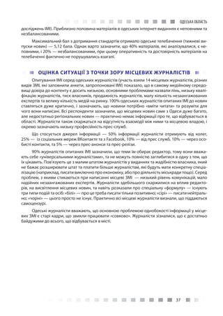 37
ОДЕСЬКА ОБЛАСТЬ
досліджень ІМІ). Приблизно половина матеріалів в одеських інтернет-виданнях є неповними та
незбалансованими.
Максимальний бал з дотримання стандартів отримало одеське телебачення (тижневі ви-
пуски новин) — 5,12 бала. Однак варто зазначити, що 40% матеріалів, які аналізувалися, є не-
повними, і 20% — незбалансованими, при цьому оперативність та достовірність матеріалів на
телебаченні фактично не порушувались взагалі.
ОЦІНКА СИТУАЦІЇ З ТОЧКИ ЗОРУ МІСЦЕВИХ ЖУРНАЛІСТІВ
Опитування ІМІ серед одеських журналістів (участь взяли 14 місцевих журналістів, різних
видів ЗМІ, які заповнили анкети, запропоновані ІМІ) показало, що в самому медійному середо-
вищі довіра до контенту є досить низькою, основними проблемами назвали лінь, низьку квалі-
фікацію журналістів, тиск власників, продажність журналістів, малу кількість незаангажованих
експертів та велику кількість медій на ринку. 100% одеських журналістів опитаних ІМІ до новин
ставляться дуже критично, і зазначають, що новини потрібно «вміти читати» та розуміти для
чого вони написані. Всі респонденти зазначили, що місцевих новин саме з Одеси дуже багато,
але недостатньо регіональних новин — практично немає інформації про те, що відбувається в
області. Журналісти також скаржаться на відсутність взаємодії між ними та місцевою владою, і
окремо зазначають низьку професійність прес-служб.
Що стосується джерел інформації  — 50% інформації журналісти отримують від колег,
25% — із соціальних мереж ВКонтакте та з Facebook, 10% — від прес служб, 10% — через осо-
бисті контакти, та 5% — через прес-анонси та прес-релізи.
90% журналістів опитаних ІМІ зазначили, що теми їм обирає редактор, тому вони вважа-
ють себе «універсальними журналістами», та не можуть повністю заглибитися в одну з тем, що
їх цікавить. Пов’язують це з малим штатом журналістів у виданнях та жадібністю власника, який
не бажає розширювати штат та платити більше журналістам, які будуть мати конкретну спеціа-
лізацію (наприклад, писати виключно про економіку, або про діяльність міськради тощо). Серед
проблем, з якими стикаються при написанні місцеві ЗМІ  — низький рівень комунікацій, мало
надійних незаангажованих експертів. Журналісти здебільшого скаржилися на вплив редакто-
рів, на висвітлення місцевих новин, та навіть розказали про спеціальну «формулу» — існують
три типи подій та осіб: «білі» — про це треба писати тільки позитивно; «сірі» — писати нейтраль-
но; «чорні» — цього просто не існує. Практично всі місцеві журналісти визнали, що піддаються
самоцензурі.
Одеські журналісти вважають, що основною проблемою однобокості інформації у місце-
вих ЗМІ є старі кадри, що звикли працювати «совково». Журналісти зізналися, що є достатньо
байдужими до всього, що відбувається в місті.
 