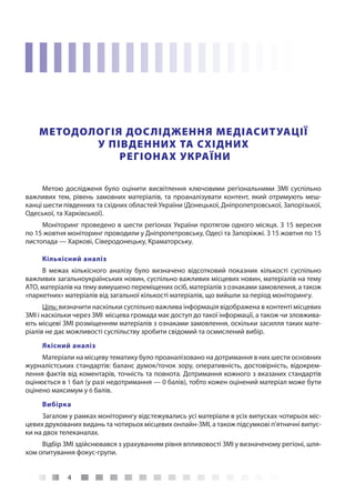 4
МЕТОДОЛОГІЯ ДОСЛІДЖЕННЯ МЕДІАСИТУАЦІЇ
У ПІВДЕННИХ ТА СХІДНИХ
РЕГІОНАХ УКРАЇНИ
Метою дослідженя було оцінити висвітлення ключовими регіональними ЗМІ суспільно
важливих тем, рівень замовних матеріалів, та проаналізувати контент, який отримують меш-
канці шести південних та східних областей України (Донецької, Дніпропетровської, Запорізької,
Одеської, та Харківської).
Моніторинг проведено в шести регіонах України протягом одного місяця. З 15 вересня
по 15 жовтня моніторинг проводили у Дніпропетровську, Одесі та Запоріжжі. З 15 жовтня по 15
листопада — Харкові, Сіверодонецьку, Краматорську.
Кількісний аналіз
В межах кількісного аналізу було визначено відсотковий показник кількості суспільно
важливих загальноукраїнських новин, суспільно важливих місцевих новин, матеріалів на тему
АТО, матеріалів на тему вимушено переміщених осіб, матеріалів з ознаками замовлення, а також
«паркетних» матеріалів від загальної кількості матеріалів, що вийшли за період моніторингу.
Ціль: визначити наскільки суспільно важлива інформація відображена в контенті місцевих
ЗМІ і наскільки через ЗМІ  місцева громада має доступ до такої інформації, а також чи зловжива-
ють місцеві ЗМІ розміщенням матеріалів з ознаками замовлення, оскільки засилля таких мате-
ріалів не дає можливості суспільству зробити свідомий та осмислений вибір.
Якісний аналіз
Матеріали на місцеву тематику було проаналізовано на дотримання в них шести основних
журналістських стандартів: баланс думок/точок зору, оперативність, достовірність, відокрем-
лення фактів від коментарів, точність та повнота. Дотримання кожного з вказаних стандартів
оцінюється в 1 бал (у разі недотримання — 0 балів), тобто кожен оцінений матеріал може бути
оцінено максимум у 6 балів.
Вибірка
Загалом у рамках моніторингу відстежувались усі матеріали в усіх випусках чотирьох міс-
цевих друкованих видань та чотирьох місцевих онлайн-ЗМІ, а також підсумкові п’ятничні випус-
ки на двох телеканалах.
Відбір ЗМІ здійснювався з урахуванням рівня впливовості ЗМІ у визначеному регіоні, шля-
хом опитування фокус-групи.
 