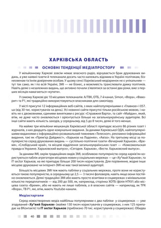 40
ХАРКІВСЬКА ОБЛАСТЬ
ОСНОВНІ ТЕНДЕНЦІЇ МЕДІАПРОСТОРУ
У мільйонному Харкові зовсім немає власного радіо, відчувається брак друкованих ви-
дань, а уже наявні газети й телеканали досить часто належать відомим в Україні політикам, біз-
несменам та їхнім довіреним особам. У цьому сенсі Харківський медіаринок не є унікальним —
тут так само, як і по всій Україні, ЗМІ — не бізнес, а можливість транслювати думку політиків.
Навіть деякі з незалежних видань, що активно почали з’являтися за останні два роки, вже з пер-
ших місяців намагаються «купити».
У самому Харкові діє 10 місцевих телеканалів: А/ТВК, ОТБ, 7-й канал, Simon, «Фора», «Фаво-
рит» та Р1, які традиційно використовуються власниками для самопіару.
У місті присутні 12 інформаційних веб-сайтів, з яких найпопулярнішими є «Главное» і 057.
ua (від 30 тис. користувачів на день). Усі новинні сайти присутні тільки російською мовою, і на-
віть не є двомовними, єдиними винятками є ресурс «Справжня Варта», та сайт «Майдан», який,
втім, не дуже часто оновлюється і орієнтується більше на загальноукраїнську аудиторію. Всі
інші сайти мають кількість заходів, у середньому, від 5 до 8 тисяч, деякі й того менше.
На майже три мільйони мешканців Харківської області припадає всього 86 різних газет і
журналів, з них двадцять одне комунальне видання. За даними Харківської ОДА, найпопулярні-
шими виданнями є інформаційно-розважальний тижневик «Телескоп», рекламно-інформаційні
видання, такі як «Прем’єр Дайджест», «Харьков на Ладонях», «Авізо». На третьому місці за по-
пулярністю серед друкованих видань — суспільно-політичні газети «Вечерний Харьков», «Вре-
мя», «Слобідський край», та місцеві відділення загальноукраїнських газет — «Комсомольская
правда в Украине. Харьковский выпуск», «Сегодня. Харьков», «Вести. Харьковский выпуск».
За даними ІМІ, окрім традиційних видів ЗМІ, особливою популярністю серед харків’ян ко-
ристуються паблік-агрегатори місцевих новин у соціальних мережах — це «Ху*вый Харьков», та
IT sector Харьков, на які припадає більше 200 тисяч користувачів. Для порівняння, жодне інше
місцеве друковане чи інтернет-ЗМІ не має такої великої аудиторії.
Більшість місцевих ЗМІ теж мають пабліки у соціальних мережах, проте вони не користу-
ються такою популярністю, в середньому це 2,5 — 3 тисячі фоловерів, навіть якщо вони постій-
но оновлюються. Деякі традиційні ЗМІ або мають просто візитівки в соцмережах з мінімальною
кількістю передплатників — від 200 до 500, як, наприклад, сторінка ХОТБ (філія НТКУ) або міс-
цева газета «Время», або не мають не лише пабліків, а й власних сайтів — наприклад, як ТРК
«Фора», ТВ Р1, які, втім, мають Youtube-канали.
Медіастартапи
Серед новостворених медіа найбільш популярними є два пабліки у соцмережах — уже
згадуваний «Ху*вий Харьков» (майже 130 тисяч користувачів у соцмережах, з них 125 припа-
дає на ВКонтакте) та IT sector Харьков (приблизно 70 тис. користувачів у соцмережах). Обидва
 