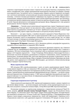 41
ХАРКІВСЬКА ОБЛАСТЬ
стартапи є агрегаторами місцевих новин і перепостів на місцеву тематику у соцмережах. Вони
мають специфічний стиль, щедро приправлений нецензурною лексикою, це швидше «громад-
ська журналістика». Їхні дописи часто є скандальними, подають оціночні судження, але водно-
час є суспільно-важливими і актуальними для місцевих мешканців. Однак, через брак професі-
оналізму, є питання стосовно достовірності інформації, яку подають ці пабліки. Обидва вони є
незалежними, швидше російськомовними, однак цілком україноцентричними, там трапляють-
ся патріотичні дописи українською мовою та присутня критика місцевої влади. За даними ІМІ,
IT sector Харьков фінансується міжнародними донорами (фонд «Відродження»), про джерела
фінансування «Ху*вого Харкова» невідомо.
«Накипело» — Youtube-канал волонтерської журналістики, проект Харківського кризо-
вого медіацентру. Поки що проект не має власного сайту, сумарна кількість користувачів сто-
рінок проекту в соцмережах становить до 10 тисяч. Здебільшого канал транслює записи подій
із Харківського КМЦ, однак є відео від волонтерів на актуальну місцеву тематику.
Newsroom — ще один стартап, є спробою місцевого журналіста Павла Федосенка ство-
рити оператвне мультимедійне ЗМІ. Сайт не зареєстрований як ЗМІ, по суті, створений коштом
родини засновника, проте не виправдовує покладених на нього надій: ресурс так і не набув
суттєвого впливу та періодично розміщує джинсу в інтересах колишнього «регіонала», а тепер
співголови партії «Наш Край» Олександра Фельдмана.
Громадське ТБ Харкова з’явилося у 2015. Матеріали роблять непрофесійні журналісти,
працюють більш оперативно за традиційні ЗМІ в Харкові.
«Харьковская неделя» — інформаційно-аналітичне друковане видання, яке з’явилося
у Харкові під час передвиборчої кампанії 2015 року. Видання зареєстроване від 15 вересня з
тиражем у 100 тисяч екземплярів. Газета позиціонує себе як незалежне аналітичне видання та
друкує статті відомих журналістів — Єгора Чечеринди, Філіпа Диканя, Олександра Костенка з
незначною частиною матеріалів, ангажованих в інтересах «Самопомочі». Газета поширюється
безкоштовно. За даними джерел ІМІ, газета має відношення до місцевої «Самопомочі», яку під-
тримує бізнесмен, засновник фонду «Мир и порядок» Всеволод Кожемяко. Відповідно до вихід-
них даних, газета друкується в типографії «Фактор-друк», що належить співзасновнику фонду
«Мир и порядок» Сергію Політучому.
Мова харківських ЗМІ
90% місцевих ЗМІ є російськомовними, і навіть не мають україномовних версій. Україн-
ською мовою видаються хіба що комунальні ЗМІ, наприклад, газета ХОДА “Слобідський край”
чи ХОТБ. На місцевому телебаченні теж переважає російська мова, однак є новини українською
мовою. Єдиний виключно україномовний інформаційний ресурс у Харкові — це проект грома-
дянської журналістики «Справжня варта». У 2007 році він відділився від української версії «Го-
родского Дозора» та став самостійним. За інформацією джерел ІМІ, проект фінансово підтримує
українська діаспора в США.
Структура медіавласності регіону
Згідно результатів дослідження ІМІ, харківський медіаринок можна умовно поділити на
три великі сфери впливу — це вплив колишніх «регіоналів», вплив пропрезидентських сил, та
ЗМІ, яких асоціюють з колишнім головою ХОДА, а тепер Міністром МВС Арсеном Аваковим.
Основними гравцями на харківському медіаринку є представники колишньої Партії Ре-
гіонів, зокрема, діючий міський голова Геннадій Кернес, нардеп від Опозиційного Блоку
Євген Мураєв, та співголова партії «Наш Край» нардеп Олександр Фельдман. Геннадій Кернес
має можливість впливати на 7-й канал та веб-сайт «Городской Дозор». У підпорядкування мера
Кернеса також входить комунальне підприємство, такий собі медіахолдинг «Харківські вісті»
(«Харьковские известия»): сайт, друковане видання й теленовини. КП працює на гроші місько-
 