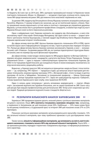 42
го бюджету (8,5 млн грн за 2014 рік). ЗМІ є рупором промерівської позиції. Із Кернесом також
пов’язують телеканали «Фора» та «Фаворит» — загадкові структури, оскільки ніхто, серед опи-
таних ІМІ представників місцевих ЗМІ, достеменно їхніх власників і керівників не знає.
За даними ЗМІ, нардепу від Опозиційного Блоку Мураєву належить всеукраїнський ресурс
NewsОne, Mignews. У своєму інтерв’ю він зазначив, що це не політичний проект, а бізнес. Про-
те працівники каналу відзначають суттєві зміни в політиці з приходом до управління дружини
Мураєва, суттєво впала якість дотримання професійних стандартів, а новини про події за участі
Мураєва більше схожі на його персональну рекламу.
Одна з найдавніших газет Харкова належить екс-нардепу від «Батьківщини», а нині спів-
засновнику партії «Наш край» Олександру Фельдману. Ще одна газета та канал — родині заги-
блого «регіонала» Євгена Кушнарьова, а чинний нардеп від Опоблоку Євген Мураєв обзавівся
першим харківським інтернет-телебаченням.
До сфери впливу міністра МВС Арсена Авакова відносять телеканали АТН й АТВК, проте
останній наразі свого інформаційного продукту не має, і просто ретранслює передачі «Еспресо
TV». Раніше до сфери впливу Арсена Авакова належав заснований у Харкові, а нині — всеукра-
їнський, сайт «Главное». За даними джерел ІМІ, він, як і раніше підконтрольні структурам Авако-
ва канали, вже не отримує від нього фінансової підтримки.
До сфери впливу «нової влади» можна віднести ЗМІ родини Давтян та Віктора Суботіна —
відомих місцевих медіавласників і кандидатів у депутати від Блоку Петра Порошенка. Телера-
діокомпанія Simon — один із перших і найпопулярніших приватних телеканалів Харкова. До
2002-го тут працював Зураб Аласанія, що скандально пішов зі своєю командою, посилаючись на
втручання власників у редакційну роботу.
Водночас, у Харкові присутні ЗМІ, які керуються принципом «медіа як бізнес і поза політи-
кою» — це, наприклад, ТРК «Оріон» — продакшн-студія, що випускає власні програми для міс-
цевих телеканалів, зокрема наукову програму «НТС», «Вечерний кофе», «Село та люди» й дитячу
програму «В гостях у Забадайки». Засновник та генеральний продюсер — Швець Олександр
Борисович –раніше працював журналістом УТ-1. Зараз він шеф-редактор журналу «Губернія»,
голова правління Харківського прес-клубу, член правління ХО НСЖУ.
Один із колись дуже популярних і досить впливових медіаресурсів  — портал «Медіа
порт», заснований журналістом Зурабом Аласанією, але не зареєстрований як ЗМІ. Свого часу
цей ресурс був взірцем професіоналізму для регіональних ЗМІ. Тепер штат скоротився до кіль-
кох людей. Традиція дотримання журналістських стандартів зберігається.
РЕЗУЛЬТАТИ КІЛЬКІСНОГО АНАЛІЗУ ХАРКІВСЬКИХ ЗМІ
Харківські ЗМІ продемонстрували досить низький рівень суспільно важливих матеріалів
місцевого значення. Лише 28% контенту стосувались важливих місцевих тем, наприклад,
у порівнянні із Запоріжжям, де цей показник склав 50%. Найбільше — 35% таких новин було
на місцевому телебаченні, а в друкованій пресі та інтернет-ЗМІ цей показник склав 27% та 23%
відповідно.
Показник суспільно важливих матеріалів загальноукраїнського масштабу становить 12%
від загальної кількості матеріалів, при чому приблизно однаково в усіх досліджуваних типах
ЗМІ.
Таким чином, кількість інформаційних матеріалів, що впливають на якість життя міс-
цевого населення, становить всього 40% від загальної кількості матеріалів. Решта 60% —
це прихована реклама, передрук «паркетних» повідомлень від влади, та інформація розважаль-
ного характеру.
 