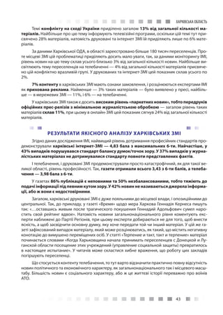 43
ХАРКІВСЬКА ОБЛАСТЬ
Темі конфлікту на сході України приділено загалом 13% від загальної кількості ма-
теріалів. Найбільше про цю тему інформують телевізійні програми, оскільки цій темі тут при-
свячено 28% матеріалів, натомість друковані та інтернет ЗМІ їй приділяють лише по 6% мате-
ріалів.
За даними Харківської ОДА, в області зареєстровано більше 180 тисяч переселенців. Про-
те місцеві ЗМІ цій проблематиці приділяють досить мало уваги, так, за даними моніторингу ІМІ,
рівень новин на цю тему склав усього близько 3% від загальної кількості новин. Найбільше ви-
світлюють тему переселенців на телебаченні — 4% від загальної кількості матеріалів присвяче-
но цій конфліктно вразливій групі. У друкованих та інтернет-ЗМІ цей показник склав усього по
2%.
7% контенту в харківських ЗМІ мають ознаки замовлення, і розцінюються експертами ІМІ
як прихована реклама. Найменше — 3% таких матеріалів — було виявлено у пресі, найбіль-
ше — в мережевих ЗМІ — 11%, і 6% — на телебаченні.
У харківських ЗМІ також є досить високим рівень «паркетних новин», тобто передруків
офіційних прес-релізів з мінімальною журналістською обробкою — загалом рівень таких
матеріалів склав 11%, при цьому в онлайн-ЗМІ цей показник сягнув 24% від загальної кількості
матеріалів.
РЕЗУЛЬТАТИ ЯКІСНОГО АНАЛІЗУ ХАРКІВСЬКИХ ЗМІ
Згідно даних дослідження ІМІ, найвищий рівень дотримання професійних стандартів про-
демонстрували харківські інтернет-ЗМІ — 4,83 бала з максимальних 6-ти. Найчастіше, у
43% випадків порушувався стандарт балансу думок/точок зору. У 37% випадків у журна-
лістських матеріалах не дотримувалися стандарту повноти представлених фактів.
І телебачення, і друковані ЗМІ продемонстрували просто катастрофічний, як для такої ве-
ликої області, рівень професійності. Так, газети отримали всього 3,43 з 6-ти балів, а телеба-
чення — 3,98 бала з 6-ти.
У газетах 86% публікацій є неповними та 50% незбалансованими, тобто тяжіють до
подачі інформації під певним кутом зору. У 42% новин не називаються джерела інформа-
ції, або ж вони є недостовірними.
Загалом, харківські друковані ЗМІ є дуже лояльними до місцевої влади, і опозиційними до
центральної. Так, до прикладу, у газеті «Время» щодо мера Харкова Геннадія Кернеса пишуть
так: «…оставшись живым после трагического покушения Геннадий Адольфович сумел наро-
стить свой рейтинг вдвое». Натомість новини загальнонаціонального рівня коментують екс-
перти наближені до Партії Регіонів, при цьому експерти добираються не для того, щоб внести
ясність, а щоб засвідчити основну думку, яку хоче передати той чи інший матеріал. У цій же га-
зеті зафіксований випадок матеріалу, який може розцінюватись, як такий, що містить негативну
конотацію до вимушено переміщених осіб. У статті «Терпение и такт, такт и терпение» матеріал
починається словами «Когда Харьковщина начала принимать переселенцев с Донецкой и Лу-
ганской области посещение этих учреждений (управление социальной защиты) превратилось
в настоящее испытание». У читачів може скластися хибне враження, що роботу цих закладів
погіршують переселенці.
Що стосується контенту телебачення, то тут варто відзначити практично повну відсутність
новин політичного та економічного характеру, як загальнонаціонального так і місцевого масш-
табу. Більшість новин є соціального характеру, або ж це життєві історії переважно про воїнів
АТО.
 