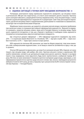 44
ОЦІНКА СИТУАЦІЇ З ТОЧКИ ЗОРУ МІСЦЕВИХ ЖУРНАЛІСТІВ
Попереднє анкетування серед харківських журналістів засвідчило, що місцевих новин
в регіональних ЗМІ для них недостатньо, а їх якість вони вважають досить низькою. Причину
цього опитувані вбачають у редакційній політиці медіавласників, тиску місцевої влади, а також
низькій соціальній відповідальності журналістів та редакторів. Саме тому респонденти відзна-
чають, що багато місцевих новин є корумпованими, джинсовими та «новинами на замовлення»,
які вигідні тим чи іншим бізнесовим інтересам.
Медійники також зазначили, що закритість місцевих органів влади є великою проблемою
при написанні новин та отриманні достовірної інформації для журналістів. Журналісти відвер-
то називають «ворогом місцевих новин» мера міста Геннадія Кернеса та місцеву владу. Окрім
цього, журналісти погодились із тим, що у Харкові є проблеми зі свободою слова, журналісти
почуваються незахищеними, відсутня корпоративна солідарність.
Що стосується джерел інформації  — 50% інформації журналісти отримують від колег,
25% — із соціальних мереж Вконтакте та з Facebook, 10% — від прес-служб, 10% — через осо-
бисті контакти, та 5% — через прес-анонси та прес-релізи.
90% журналістів опитаних ІМІ зазначили, що теми їм обирає редактор, тому вони вважа-
ють себе «універсальними журналістами», та не можуть повністю заглибитися в одну з тем, що
їх цікавить.
Опитані ІМІ журналісти відзначили, що кому б не належали місцеві ЗМІ у Харкові, всі вони
пишуть про місцеву владу «або добре, або ніяк». Критики міського голови у харківських ЗМІ
знайти неможливо, натомість до центральної влади вони досить критичні. Одним із наслідків
такого стану медіаринку стала відсутність будь-якого протистояння у виборчий період 2015
року. Містяни не мали можливості отримати критичні матеріали щодо влади, відповідно, у них
сформувалася ідеалістична картина щодо міського голови. Що, власне, підтвердили результати
виборів 25 жовтня 2015 року, де вже у першому турі з результатом 65,8% голосів переміг ниніш-
ній мер Харкова — Геннадій Кернес.
 