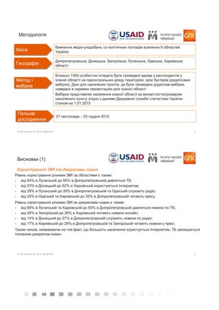 48
3© GfK February 25, 2016 | Media Poll
Дніпропетровська, Донецька, Запорізька, Луганська, Одеська, Харківська
області
Meтодологія
Meтод і
вибірка
Близько 1500 особистих інтерв’ю були проведені вдома у респондентів у
кожній області на підконтрольних уряду територіях, крім бустерів (додаткових
вибірок). Дані для населених пунктів, де були проведені додаткові вибірки,
наведені в окремих презентаціях для кожної області
Вибірка представляє населення кожної області за віком/статтю/розміром
населеного пункту згідно з даними Державної служби статистики України
станом на 1.01.2015
Польові
дослідження
27 листопада – 25 грудня 2015
Мета
Вивчення медіа-уподобань та політичних поглядів аселення 6 областей
України
Гeoграфія
4© GfK February 25, 2016 | Media Poll
Рівень користування різними ЗМІ за областями є таким:
- від 84% в Луганській до 95% в Дніпропетровській дивляться ТБ;
- від 53% в Донецькій до 62% в Харківській користуються Інтернетом;
- від 29% в Луганській до 39% в Дніпропетровській та Одеській слухають радіо;
- від 25% в Одеській та Харківській до 35% в Дніпропетровській читають пресу.
Рівень користування різними ЗМІ як джерелами новин є таким:
- від 68% в Луганській та Харківській до 83% в Дніпропетровській дивляться новини по ТБ;
- від 28% в Запорізькій до 38% в Харківській читають новини онлайн;
- від 14% в Донецькій до 27% в Дніпропетровській слухають новини по радіо;
- від 17% в Харківській до 28% в Дніпропетровській та Запорізькій читають новини у пресі.
Таким чином, незважаючи на той факт, що більшість населення користується Інтернетом, TБ залишається
головним джерелом новин.
Висновки (1)
Користування ЗМІ та джерелами новин
 
