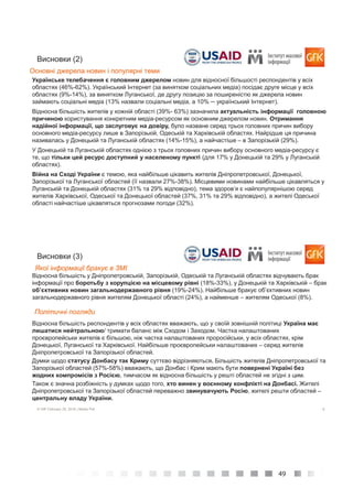 49
5© GfK February 25, 2016 | Media Poll
Українське телебачення є головним джерелом новин для відносної більшості респондентів у всіх
областях (46%-62%). Український Інтернет (за винятком соціальних медіа) посідає друге місце у всіх
областях (9%-14%), за винятком Луганської, де другу позицію за поширеністю як джерела новин
займають соціальні медіа (13% назвали соціальні медіа, а 10% ─ український Інтернет).
Відносна більшість жителів у кожній області (39%- 63%) зазначила актуальність інформації головною
причиною користування конкретним медіа-ресурсом як основним джерелом новин. Отримання
надійної інформації, що заслуговує на довіру, було назване серед трьох головних причин вибору
основного медіа-ресурсу лише в Запорізькій, Одеській та Харківській областях. Найрідше ця причина
називалась у Донецькій та Луганській областях (14%-15%), а найчастіше – в Запорізькій (29%).
У Донецькій та Луганській областях однією з трьох головних причин вибору основного медіа-ресурсу є
те, що тільки цей ресурс доступний у населеному пункті (для 17% у Донецькій та 29% у Луганській
областях).
Війна на Сході України є темою, яка найбільше цікавить жителів Дніпропетровської, Донецької,
Запорізької та Луганської областей (її назвали 27%-38%). Місцевими новинами найбільше цікавляться у
Луганській та Донецькій областях (31% та 29% відповідно), тема здоров’я є найпопулярнішою серед
жителів Харківської, Одеської та Донецької областей (37%, 31% та 29% відповідно), а жителі Одеської
області найчастіше цікавляться прогнозами погоди (32%).
Висновки (2)
Основні джерела новин і популярні теми
6© GfK February 25, 2016 | Media Poll
Відносна більшість респондентів у всіх областях вважають, що у своїй зовнішній політиці Україна має
лишатися нейтральною/ тримати баланс між Сходом і Заходом. Частка налаштованих
проєвропейськи жителів є більшою, ніж частка налаштованих проросійськи, у всіх областях, крім
Донецької, Луганської та Харківської. Найбільше проєвропейськи налаштованих – серед жителів
Дніпропетровської та Запорізької областей.
Думки щодо статусу Донбасу так Криму суттєво відрізняються. Більшість жителів Дніпропетровської та
Запорізької областей (57%-58%) вважають, що Донбас і Крим мають бути повернені Україні без
жодних компромісів з Росією, тимчасом як відносна більшість у решті областей не згідні з цим.
Також є значна розбіжність у думках щодо того, хто винен у воєнному конфлікті на Донбасі. Жителі
Дніпропетровської та Запорізької областей переважно звинувачують Росію, жителі решти областей –
центральну владу України.
Висновки (3)
Політичні погляди
Якої інформації бракує в ЗМІ
Відносна більшість у Дніпропетровській, Запорізькій, Одеській та Луганській областях відчувають брак
інформації про боротьбу з корупцією на місцевому рівні (18%-33%), у Донецькій та Харківській – брак
об’єктивних новин загальнодержавного рівня (19%-24%). Найбільше бракує об’єктивних новин
загальнодержавного рівня жителям Донецької області (24%), а найменше – жителям Одеської (8%).
 
