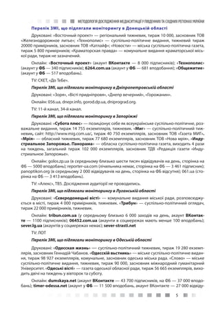 МЕТОДОЛОГІЯ ДОСЛІДЖЕННЯ МЕДІАСИТУАЦІЇ У ПІВДЕННИХ ТА СХІДНИХ РЕГІОНАХ УКРАЇНИ
5
Перелік ЗМІ, що підлягали моніторингу в Донецькій області
Друковані: «Восточный проект» — регіональний тижневик, тираж 10 000, засновник ТОВ
«Железнодорожное литье»; «Технополис»  — суспільно-політичне видання, тижневий тираж
20000 примірників, засновник ТОВ «Катлайф»; «Новости» — міська суспільно-політична газета,
тираж 5 800 примірників; «Краматорская правда» — комунальне видання краматорської місь-
кої ради, тираж не зазначений.
Онлайн: «Восточный проект» (акаунт ВКонтакте — 8 000 підписників); «Технополис»
(акаунт у ФБ — 340 підписників); 6264.com.ua (акаунт у ФБ — 681 вподобання); «Общежитие»
(акаунт у ФБ — 517 вподобань).
TV: СКЕТ, «До ТеБе».
Перелік ЗМІ, що підлягали моніторингу в Дніпропетровській області
Друковані: «Зоря», «Вісті придніпровя», «Днепр вечерний», «Горожанин».
Онлайн: 056.ua, dnepr.info, gorod.dp.ua, dniprograd.org.
TV: 11-й канал, 34-й канал.
Перелік ЗМІ, що підлягали моніторингу в Запоріжжі
Друковані: «Субота плюс» — позиціонує себе як всеукраїнське суспільно-політичне, роз-
важальне видання, тираж 14 755 екземплярів, тижневик. «Миг» — суспільно-політичний тиж-
невик, сайт: http://www.mig.com.ua/, тираж 40 750 екземплярів, засновник ТОВ «Газета МИГ».
«Мрія» — обласний тижневик, тираж 77 680 екземплярів, засновник ТОВ «Нова мрія», «Инду-
стриальное Запорожье. Панорама» — обласна суспільно-політична газета, виходить 4 рази
на тиждень, загальний тираж 102  000 екземплярів, засновник ТДВ «Редакція газети «Инду-
стриальное Запорожье».
Онлайн: golos.zp.ua (в середньому близько шести тисяч відвідувачів на день, сторінка на
ФБ — 5000 вподобань); reporter-ua.com (лічильника немає, сторінка на ФБ — 3 461 підписник);
panoptikon.org (в середньому 2 000 відвідувачів на день, сторінка на ФБ відсутня); 061.ua (сто-
рінка на ФБ — 3 413 вподобань).
TV: «Алекс», ТВ5. Дослідження аудиторії не проводились.
Перелік ЗМІ, що підлягали моніторингу в Луганській області
Друковані: «Сєвєродонецькі вісті» — комунальне видання міської ради, розповсюджу-
ється в місті, тираж 4 000 примірників, тижневик. «Трибун» — суспільно-політичний оглядач,
тираж 22 000 примірників, тижневик.
Онлайн: tribun.com.ua (у середньому близько 6  000 заходів на день, акаунт ВКонтак-
те — 1100 підписників); 06452.com.ua (акаунти в соцмережах мають менше 100 вподобань);
sever.lg.ua (акаунтів у соцмережах немає); sever-strasti.net
TV: ЛОТ
Перелік ЗМІ, що підлягали моніторингу в Одеській області
Друковані: «Одесская жизнь» — суспільно-політичний тижневик, тираж 19 280 екземп-
лярів, засновник Геннадій Чабанов. «Одесскій вьстникь» — міське суспільно-політичне видан-
ня, тираж 98 927 екземплярів, комунальне, засновник одеська міська рада. «Слово» — міське
суспільно-політичне видання, тижневик, тираж 90 000, засновник міжнародний гуманітарний
Університет. «Одеські вісті» — газета одеської обласної ради, тираж 56 665 екземплярів, вихо-
дить двічі на тиждень у вівторок та суботу.
Онлайн: dumskaya.net (акаунт ВКонтакте — 43 700 підписників, на ФБ — 37 000 вподо-
бань); timer-odessa.net (акаунт у ФБ — 11 500 вподобань, акаунт ВКонтакте — 27 000 відвіду-
 
