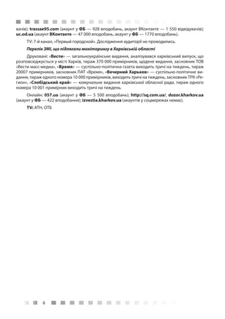 6
вачів); trassae95.com (акаунт у ФБ — 928 вподобань, акаунт ВКонтакте — 1 550 відвідувачів);
uc.od.ua (акаунт ВКонтакте — 47 000 вподобань, акаунт у ФБ — 1770 вподобань).
TV: 7-й канал, «Первый городской». Дослідження аудиторії не проводились.
Перелік ЗМІ, що підлягали моніторингу в Харківській області
Друковані: «Вести» — загальноукраїнське видання, аналізувався харківський випуск, що
розповсюджується у місті Харків, тираж 370 000 примірників, щодене видання, засновник ТОВ
«Вести масс-медиа», «Время» — суспільно-політична газета виходить тричі на тиждень, тираж
20007 примірників, засновник ПАТ «Время», «Вечерний Харьков» — суспільно-політичне ви-
дання, тираж одного номера 10 000 примірників, виходить тричі на тиждень, засновник ТРК «Ре-
гион», «Слобідський край» — комунальне видання харківської обласної ради, тираж одного
номера 10 001 примірник виходить тричі на тиждень.
Онлайн: 057.ua (акаунт у ФБ — 5 500 вподобань); http://sq.com.ua/, dozor.kharkov.ua
(акаунт у ФБ — 422 вподобання); izvestia.kharkov.ua (акаунтів у соцмережах немає).
TV: АТН, ОТБ
 