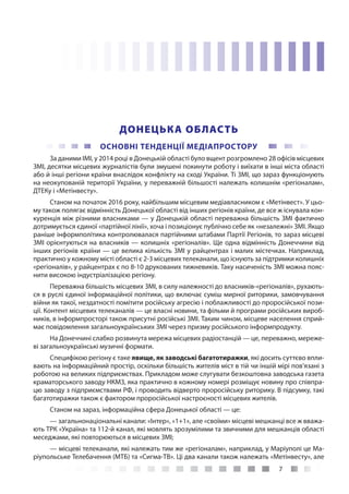 7
ДОНЕЦЬКА ОБЛАСТЬ
ОСНОВНІ ТЕНДЕНЦІЇ МЕДІАПРОСТОРУ
За даними ІМІ, у 2014 році в Донецькій області було вщент розгромлено 28 офісів місцевих
ЗМІ, десятки місцевих журналістів були змушені покинути роботу і виїхати в інші міста області
або й інші регіони країни внаслідок конфлікту на сході України. Ті ЗМІ, що зараз функціонують
на неокупованій території України, у переважній більшості належать колишнім «регіоналам»,
ДТЕКу і «Метінвесту».
Станом на початок 2016 року, найбільшим місцевим медіавласником є «Метінвест». У цьо-
му також полягає відмінність Донецької області від інших регіонів країни, де все ж існувала кон-
куренція між різними власниками — у Донецькій області переважна більшість ЗМІ фактично
дотримується єдиної «партійної лінії», хоча і позиціонує публічно себе як «незалежні» ЗМІ. Якщо
раніше інформполітика контролювалася партійними штабами Партії Регіонів, то зараз місцеві
ЗМІ орієнтуються на власників — колишніх «регіоналів». Ще одна відмінність Донеччини від
інших регіонів країни — це велика кількість ЗМІ у райцентрах і малих містечках. Наприклад,
практично у кожному місті області є 2-3 місцевих телеканали, що існують за підтримки колишніх
«регіоналів», у райцентрах є по 8-10 друкованих тижневиків. Таку насиченість ЗМІ можна пояс-
нити високою індустріалізацією регіону.
Переважна більшість місцевих ЗМІ, в силу належності до власників-«регіоналів», рухають-
ся в руслі єдиної інформаційної політики, що включає суміш мирної риторики, замовчування
війни як такої, нездатності помітити російську агресію і поблажливості до проросійської пози-
ції. Контент місцевих телеканалів — це власні новини, та фільми й програми російських вироб-
ників, в інформпросторі також присутні російські ЗМІ. Таким чином, місцеве населення сприй-
має повідомлення загальноукраїнських ЗМІ через призму російського інформпродукту.
На Донеччині слабко розвинута мережа місцевих радіостанцій — це, переважно, мереже-
ві загальноукраїнські музичні формати.
Специфікою регіону є таке явище, як заводські багатотиражки, які досить суттєво впли-
вають на інформаційний простір, оскільки більшість жителів міст в тій чи іншій мірі пов’язані з
роботою на великих підприємствах. Прикладом може слугувати безкоштовна заводська газета
краматорського заводу НКМЗ, яка практично в кожному номері розміщує новину про співпра-
цю заводу з підприємствами РФ, і проводить відверто проросійську риторику. В підсумку, такі
багатотиражки також є фактором проросійської настроєності місцевих жителів.
Станом на зараз, інформаційна сфера Донецької області — це:
— загальнонаціональні канали: «Інтер», «1+1», але «своїми» місцеві мешканці все ж вважа-
ють ТРК «Україна» та 112-й канал, які мовлять зрозумілими та звичними для мешканців області
меседжами, які повторюються в місцевих ЗМІ;
— місцеві телеканали, які належать тим же «регіоналам», наприклад, у Маріуполі це Ма-
ріупольське Телебачення (МТБ) та «Сигма-ТВ». Ці два канали також належать «Метінвесту», але
 