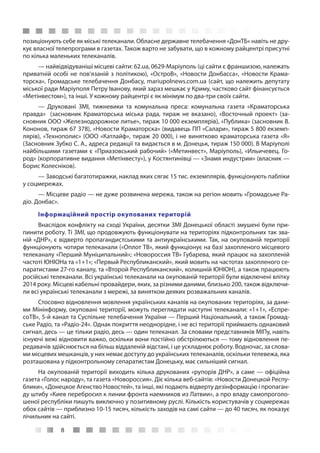 8
позиціонують себе як міські телеканали. Обласне державне телебачення «ДонТБ» навіть не дру-
кує власної телепрограми в газетах. Також варто не забувати, що в кожному райцентрі присутні
по кілька маленьких телеканалів.
— найвідвідуваніші місцеві сайти: 62.ua, 0629-Маріуполь (ці сайти є франшизою, належать
приватній особі не пов’язаній з політикою), «ОстроВ», «Новости Донбасса», «Новости Крама-
торска», Громадське телебачення Донбасу, mariupolnews.com.ua (сайт, що належить депутату
міської ради Маріуполя Петру Іванову, який зараз мешкає у Криму, частково сайт фінансується
«Метінвестом»), та інші. У кожному райцентрі є як мінімум по два-три своїх сайти.
— Друковані ЗМІ, тижневики та комунальна преса: комунальна газета «Краматорська
правда»  (засновник Краматорська міська рада, тираж не вказано), «Восточный проект» (за-
сновник ООО «Железнодорожное литье», тираж 10 000 екземплярів), «Публика» (засновник В.
Кононов, тираж 67 378), «Новости Краматорска» (видавець ПП «Салари», тираж 5 800 екземп-
лярів), «Технополис» (ООО «Катлайф», тираж 20 000), і не винятково краматорська газета «Я»
(Засновник Зубко С. А., адреса редакції та видається в м. Донецьк, тираж 150 000). В Маріуполі
найбільшими газетами є «Приазовський рабочий» («Метинвест», Маріуполь), «Ильичевец. Го-
род» (корпоративне видання «Метінвесту»), у Костянтинівці — «Знамя индустрии» (власник —
Борис Колесніков).
— Заводські багатотиражки, наклад яких сягає 15 тис. екземплярів, функціонують пабліки
у соцмережах.
— Місцеве радіо — не дуже розвинена мережа, також на регіон мовить «Громадське Ра-
діо. Донбас».
Інформаційний простір окупованих територій
Внаслідок конфлікту на сході України, десятки ЗМІ Донецької області змушені були при-
пинити роботу. Ті ЗМІ, що продовжують функціонувати на територіях підконтрольних так зва-
ній «ДНР», є відверто пропагандистськими та антиукраїнськими. Так, на окупованій території
функціонують чотири телеканали («Оплот ТВ», який функціонує на базі захопленого місцевого
телеканалу «Перший Муніципальний»; «Новороссия ТВ» Губарева, який працює на захопленій
частоті ЮНІОНа та «1+1»; «Первый Республиканский», який мовить на частотах захопленого се-
паратистами 27-го каналу, та «Второй Республиканский», колишній ЮНІОН), а також працюють
російські телеканали. Всі українські телеканали на окупованій території були відключені влітку
2014 року. Місцеві кабельні провайдери, яких, за різними даними, близько 200, також відключи-
ли всі українські телеканали з мережі, за винятком деяких розважальних каналів.
Стосовно відновлення мовлення українських каналів на окупованих територіях, за дани-
ми Мінінформу, окуповані території, можуть переглядати наступні телеканали: «1+1», «Еспре-
соТВ», 5-й канал та Суспільне телебачення України — Перший Національний, а також Громад-
ське Радіо, та «Радіо-24». Однак покриття неоднорідне, і не всі території приймають однаковий
сигнал, десь — це тільки радіо, десь — один телеканал. За словами представників МІПу, навіть
існуючі вежі відновити важко, оскільки вони постійно обстрілюються — тому відновлення пе-
редавачів здійснюється на більш віддаленій відстані, і це ускладнює роботу. Водночас, за слова-
ми місцевих мешканців, у них немає доступу до українських телеканалів, оскільки телевежа, яка
розташована у підконтрольному сепаратистам Донецьку, має сильніший сигнал. 
На окупованій території виходить кілька друкованих «рупорів ДНР», а саме — офіційна
газета «Голос народу», та газета «Новороссия». Діє кілька веб-сайтів: «Новости Донецкой Респу-
блики», «Донецкое Агенство Новостей», та інші, які подають відверту дезінформацію і пропаган-
ду штибу «Киев перебросил к линии фронта наемников из Латвии», а про владу самопроголо-
шеної республіки пишуть виключно у позитивному руслі. Кількість користувачів у соцмережах
обох сайтів — приблизно 10-15 тисяч, кількість заходів на самі сайти — до 40 тисяч, як показує
лічильник на сайті.
 