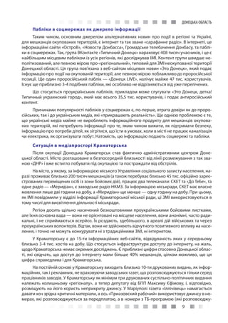 9
ДОНЕЦЬКА ОБЛАСТЬ
Пабліки в соцмережах як джерело інформації
Таким чином, основним джерелом альтернативних новин про події в регіоні та Україні,
для мешканців окупованих територій, є інтернет та так зване «сарафанне радіо». В інтернеті, це
інформаційні сайти «ОстроВ», «Новости Донбасса», Громадське телебачення Донбасу, та паблі-
ки в соцмережах. Так, група ВКонтакте «Типичний Донецк» нараховує 408 тисяч учасників, і це є
найбільшим місцевим пабліком із усіх регіонів, які досліджував ІМІ. Контент групи швидше не-
політизований, але певною мірою про-«регіональний», типовий для ЗМІ неокупованої території
Донецької області. Ця група пов’язана з веб-сайтом місцевих новин «Это Донецк», який подає
інформацію про події на окупованій території, але певною мірою поблажливо до проросійської
позиції. Ще один проросійський паблік — «Донецк LIVE», налічує майже 47 тис. користувачів.
Існує ще приблизно 3-4 подібних пабліки, які особливо не відрізняються від уже перелічених.
Що стосується проукраїнських пабліків, прикладом може слугувати «Это Донецк, детка!
Типичный украинский город», який має всього 35,5 тис. користувачів, і подає антиросійський
контент.
Причинами популярності пабліків у соцмережах є, по-перше, втрата довіри як до проро-
сійських, так і до українських медіа, які «прикрашають реальність». Ще однією проблемою є те,
що українські медіа майже не виробляють інформаційного продукту для мешканців окупова-
них територій, які потребують інформації про те, яким чином вижити, як підтримати безпеку,
інформацію про потреби дітей, як зігрітися, що їсти в умовах, коли в місті не працює каналізація
чи електрика, як організувати побут. Натомість, цю інформацію подають соцмережі та пабліки.
Ситуація в медіапросторі Краматорська
Після окупації Донецька Краматорськ став фактично адміністративним центром Доне-
цької області. Місто розташоване в безпосередній близькості від лінії розмежування з так зва-
ною «ДНР» і вже встигло побувати під окупацією та постраждати від обстрілів.
На місто, у якому, за інформацією міського Управління соціального захисту населення, на-
разі проживає близько 200 тисяч мешканців (а також перебуває близько 45 тис. офіційно зареє-
строваних переміщених осіб із зони бойових дій), працює два телеканали: СКЕТ та «До ТеБе», та
одне радіо — «Меридіан», є заводське радіо НКМЗ. За інформацією міськради, СКЕТ має власне
мовлення лише дві години на добу, а «Меридіан» ще менше — одну годину на добу. При цьому,
як ІМІ повідомили у відділі інформації Краматорської міської ради, ці ЗМІ використовуються в
тому числі для висвітлення діяльності міськради.
Регіон досить щільно насичений безкоштовними проукраїнськими бойовими листками,
але їхня основна вада — вони не орієнтовані на місцеве населення, вони анонімні, часто ради-
кальні, і не сприймаються всерйоз. Їх роздають, здебільшого, в ареалі дій військових та через
проукраїнських волонтерів. Відтак, вони не здійснюють відчутного позитивного впливу на насе-
лення, і точно не можуть конкурувати ні з традиційними ЗМІ, ні інтернетом.
У Краматорську є до 15-ти інформаційних веб-сайтів, відвідуваність яких у середньому
близько 3-4 тис. хостів на добу. Що стосується інфраструктури доступу до інтернету, на жаль,
щодо Краматорська немає окремих досліджень. Є приблизні цифри стосовно Донецької облас-
ті, які свідчать, що доступ до інтернету мали більше 40% мешканців, цілком можливо, що ця
цифра справедлива і для Краматорська.
На постійній основі у Краматорську виходить близько 10-ти друкованих видань, як інфор-
маційних, так і рекламних, не враховуючи заводських газет, що розповсюджуються тільки серед
працівників заводів. У Краматорську як мінімум три друкованих суспільно-політичних видання
належать колишньому «регіоналу», а тепер депутату від БПП Максиму Єфімову, і, відповідно,
розміщують на його користь неприкриту джинсу. У Маріуполі газета «Іллічівець» намагається
давати хоч зрідка критичні матеріали, а ось «Приазовский рабочий» використовує джинсу в но-
мерах, які розповсюджуються за передплатою, а в номери з ТБ-програмою (які розповсюджу-
 