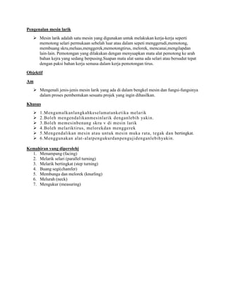 Pengenalan mesin larik
    Mesin larik adalah satu mesin yang digunakan untuk melakukan kerja-kerja seperti
     memotong selari permukaan sebelah luar atau dalam sepeti menggerudi,memotong,
     membuang skru,meluas,menggerek,memotongtirus, melorek, mencanai,mengilapdan
     lain-lain. Pemotongan yang dilakukan dengan menyuapkan mata alat pemotong ke arah
     bahan kejra yang sedang berpusing.Suapan mata alat sama ada selari atau bersudut tepat
     dengan paksi bahan kerja semasa dalam kerja pemotongan tirus.

Objektif
Am
    Mengenali jenis-jenis mesin larik yang ada di dalam bengkel mesin dan fungsi-fungsinya
     dalam proses pembentukan sesuatu projek yang ingin dihasilkan.

Khusus
      1.Mengamalkanlangkahkeselamatanketika melarik
      2.Boleh mengendalikanmesinlarik denganlebih yakin.
      3.Boleh memesinbenang skru v di mesin larik
      4.Boleh melariktirus, melorekdan menggerek
      5.Mengendalikan mesin atau untuk mesin muka rata, tegak dan bertingkat.
      6.Menggunakan alat -alatpengukurdanpengujidenganlebihyakin.

Kemahiran yang diperolehi
  1. Menampang (facing)
  2. Melarik selari (parallel turning)
  3. Melarik bertingkat (step turning)
  4. Buang segi(chamfer)
  5. Membunga dan melorek (knurling)
  6. Melurah (neck)
  7. Mengukur (measuring)
 