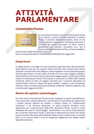 ATTIVITÀ
PARLAMENTARE
Commissione Finanze
La Commissione Finanze è una commissione permanente
al cui interno si discute di molti argomenti: la politica
ﬁscale, il contrasto all'evasione/elusione, tutto ciò che
attiene a banche e assicurazioni, le fondazioni bancarie, il
problema dei giochi (Monopoli di Stato, lotterie,
gratta&vinci, slot machine, concessioni, ecc.). Qui si
discute anche degli interventi sull'Imu, di ﬁnanza pubblica,
di enti locali, di patto di stabilità, di imposte.
Sono un componente della VI COMMISSIONE (FINANZE) dal maggio 2013.
Delega ﬁscale
La delega ﬁscale è una legge tra le più importanti approvate ﬁnora dal parlamento.
Perché getta le basi per una organica riforma del ﬁsco che il Governo può attuare
utilizzato i principi ﬁssati nella delega e i decreti legislativi che essa demanda proprio
all’azione governativa. Un testo atteso da molti anni mira a dare maggiore stabilità e
certezza ﬁscale, riformare il catasto assicurando maggior equità, revisionare gli inﬁniti
sistemi di incentivazione ﬁscale, riformazione la tassazione sui redditi delle imprese
individuali, dotare lo Stato di maggiori strumenti per il contrasto all’evasione ed
elusione ﬁscale, riforma il sistema dei giochi pubblici, rivedere il ruolo di Equitalia,
utilizzare il ﬁsco come leva anche per le politiche ambientali. Obiettivi ambiziosi, solo
in piccola parte raggiunti nel 2014.
Rientro dei capitali e autoriciclaggio
Per molti mesi la Commissione Finanze è stata impegnata su questo provvedimento,
noto anche come "volutary disclosure", che introduce una procedura per regolarizzare
i capitali nascosti detenuti da cittadini e imprese italiani (la “collaborazione
volontaria” o cd. voluntary disclosure). La stessa proposta introduce anche
disposizioni per il potenziamento della lotta all’evasione ﬁscale, nonché la nuova
fattispecie del reato di “autoriciclaggio”. Quest'ultima è una norma importantissima
per il contrasto all'evasione ﬁscale. In generale le disposizione sul rientro dei capitali
saranno davvero eﬃcaci quando ﬁnalmente l'Italia riuscirà a sottoscrivere un accordo
forte con la Svizzera (dove si trova la stragrande maggioranza dei capitali italiani
depositati all'estero).
!11
 
