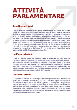 ATTIVITÀ
PARLAMENTARE
Sempliﬁcazioni ﬁscali
I decreti legislativi derivanti dall'attuazione della delega ﬁscale, sono stato un altro
importante terreno di impegno in Commissione Finanze. Uno di questi è quello che
riguarda le sempliﬁcazioni ﬁscali, che immette nel nostro ordinamento numerose
misure di sempliﬁcazione e snellimento di adempimenti relativi alle persone ﬁsiche,
alle società e ai rimborsi ﬁscali. La novità forse più importante è l’introduzione della
dichiarazione precompilata è ﬁssata, in via sperimentale, a partire dall'anno 2015, per i
redditi prodotti nel 2014. Il carattere sperimentale di tale disciplina si rende necessario
al ﬁne di poter valutarne con attenzione l’impatto al ﬁne di approntare tutti gli
eventuali strumenti di correzione e aggiustamento che saranno eventualmente
necessari a massimizzarne l’eﬃcacia. Tra le novità anche l’abolizione della
responsabilità solidale ﬁscale negli appalti pubblici.
La riforma del catasto
Grazie alla delega ﬁscale che abbiamo scritto e approvato nei mesi scorsi in
Commissione Finanze, il Governo ha emanato il decreto sulle commissioni censuarie,
primo passo per la realizzazione della riforma del catasto (in Italia ci sono 62 milioni di
immobili, più di uno per abitante, con diﬀerenze di valore gigantesche a parità di
condizioni). Tra le novità, una riguarda il fatto che il valore patrimoniale non sarà più
calcolato in base al numero dei vani ma ai metri quadri, tenendo conto anche della
collocazione e delle caratteristiche edilizie dell’immobile.
Concorrenza ﬁscale
La concorrenza ﬁscale è una delle ragioni che hanno provocato molte distorsioni in
questi anni all'economia occidentale (e non solo) e una delle ragioni principali della
crisi economico-ﬁnanziaria di cui ancora paghiamo le conseguenze. Un problema
gravoso, che l'Italia ha il dovere di aﬀrontare in prima persona, sfruttando la
presidenza del semestre e soprattutto il nuovo ruolo che il nostro Paese ha saputo
conquistarsi nel panorama europeo. Questo argomento è stato tra quelli
caratterizzanti del Semestre italiano di presidenza europea a cui sono contento di aver
dato il mio modesto e piccolo contributo.
!12
 