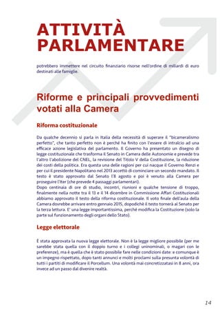 ATTIVITÀ
PARLAMENTARE
potrebbero immettere nel circuito ﬁnanziario risorse nell’ordine di miliardi di euro
destinati alle famiglie.
Riforme e principali provvedimenti
votati alla Camera
Riforma costituzionale
Da qualche decennio si parla in Italia della necessità di superare il “bicameralismo
perfetto”, che tanto perfetto non è perché ha ﬁnito con l'essere di intralcio ad una
eﬃcace azione legislativa del parlamento. Il Governo ha presentato un disegno di
legge costituzionale che trasforma il Senato in Camera delle Autonomie e prevede tra
l'altro l'abolizione del CNEL, la revisione del Titolo V della Costituzione, la riduzione
dei costi della politica. Era questa una delle ragioni per cui nacque il Governo Renzi e
per cui il presidente Napolitano nel 2013 accettò di cominciare un secondo mandato. Il
testo è stato approvato dal Senato l’8 agosto e poi è venuto alla Camera per
proseguire l’Iter (che prevede 4 passaggi parlamentari).
Dopo centinaia di ore di studio, incontri, riunioni e qualche tensione di troppo,
ﬁnalmente nella notte tra il 13 e il 14 dicembre in Commissione Aﬀari Costituzionali
abbiamo approvato il testo della riforma costituzionale. Il voto ﬁnale dell’aula della
Camera dovrebbe arrivare entro gennaio 2015, dopodichè il testo tornerà al Senato per
la terza lettura. E' una legge importantissima, perché modiﬁca la Costituzione (solo la
parte sul funzionamento degli organi dello Stato).
Legge elettorale
È stata approvata la nuova legge elettorale. Non è la legge migliore possibile (per me
sarebbe stata quella con il doppio turno e i collegi uninominali, o magari con le
preferenze), ma è quella che è stato possibile fare nelle condizioni date: e comunque è
un impegno rispettato, dopo tanti annunci e molti proclami sulla presunta volontà di
tutti i partiti di modiﬁcare il Porcellum. Una volontà mai concretizzatasi in 8 anni, ora
invece ad un passo dal divenire realtà.
!14
 