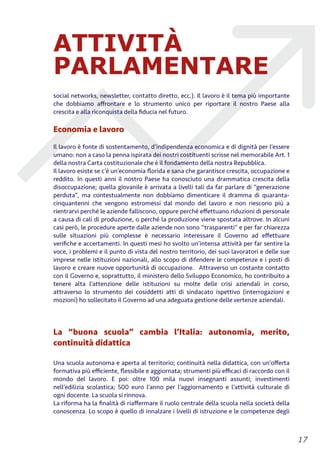ATTIVITÀ
PARLAMENTARE
social networks, newsletter, contatto diretto, ecc.). Il lavoro è il tema più importante
che dobbiamo aﬀrontare e lo strumento unico per riportare il nostro Paese alla
crescita e alla riconquista della ﬁducia nel futuro.
Economia e lavoro
Il lavoro è fonte di sostentamento, d’indipendenza economica e di dignità per l’essere
umano: non a caso la penna ispirata dei nostri costituenti scrisse nel memorabile Art. 1
della nostra Carta costituzionale che è il fondamento della nostra Repubblica.
Il lavoro esiste se c’è un’economia ﬂorida e sana che garantisce crescita, occupazione e
reddito. In questi anni il nostro Paese ha conosciuto una drammatica crescita della
disoccupazione; quella giovanile è arrivata a livelli tali da far parlare di “generazione
perduta”, ma contestualmente non dobbiamo dimenticare il dramma di quaranta-
cinquantenni che vengono estromessi dal mondo del lavoro e non riescono più a
rientrarvi perché le aziende falliscono, oppure perché eﬀettuano riduzioni di personale
a causa di cali di produzione, o perché la produzione viene spostata altrove. In alcuni
casi però, le procedure aperte dalle aziende non sono “trasparenti” e per far chiarezza
sulle situazioni più complesse è necessario interessare il Governo ad eﬀettuare
veriﬁche e accertamenti. In questi mesi ho svolto un’intensa attività per far sentire la
voce, i problemi e il punto di vista del nostro territorio, dei suoi lavoratori e delle sue
imprese nelle istituzioni nazionali, allo scopo di difendere le competenze e i posti di
lavoro e creare nuove opportunità di occupazione. Attraverso un costante contatto
con il Governo e, soprattutto, il ministero dello Sviluppo Economico, ho contribuito a
tenere alta l’attenzione delle istituzioni su molte delle crisi aziendali in corso,
attraverso lo strumento dei cosiddetti atti di sindacato ispettivo (interrogazioni e
mozioni) ho sollecitato il Governo ad una adeguata gestione delle vertenze aziendali.
La “buona scuola” cambia l’Italia: autonomia, merito,
continuità didattica
Una scuola autonoma e aperta al territorio; continuità nella didattica, con un’oﬀerta
formativa più eﬃciente, ﬂessibile e aggiornata; strumenti più eﬃcaci di raccordo con il
mondo del lavoro. E poi: oltre 100 mila nuovi insegnanti assunti; investimenti
nell’edilizia scolastica; 500 euro l’anno per l’aggiornamento e l’attività culturale di
ogni docente. La scuola si rinnova.
La riforma ha la ﬁnalità di riaﬀermare il ruolo centrale della scuola nella società della
conoscenza. Lo scopo è quello di innalzare i livelli di istruzione e le competenze degli
!17
 
