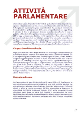 ATTIVITÀ
PARLAMENTARE
che merita di essere aﬀrontato. Perchè tratta di quel vasto reticolato di operatori che
agiscono nel sociale, nei servizi alla persona, a stretto contatto con il volontariato, con
le famiglie, con le persone bisognose e con i territori, che non si può minimamente
trascurare. Le linee guida presentate dal Governo sono poi diventate una legge delega
il cui testo è stato in più occasioni discusso, studiato e approfondito in incontri
pubblico sul territorio. L'iter parlamentare avanza lentamente, ma nei primi mesi del
2015 la legge sarà approvata. Contiene novità importanti per fare ordine nel settore,
per incentivare le donazioni, per istituire il servizio civile universale, per predisporre
condizioni ﬁscale agevolate per chi investe in questo comparto. Torneremo a parlarne
nel 2015, perchè questo settore che è deﬁnito il Terzo, in realtà è tra i primissimi nel
nostro Paese: occupa circa 700mila persone e coinvolge oltre 4 milioni di volontari.
Cooperazione internazionale
Dopo quasi trent’anni l’Italia sta per dotarsi di una nuova legge sulla cooperazione, si
supera così la 49/1987 concepita in un mondo dove ancora c’era il muro di Berlino, non
si era imposta la globalizzazione, senza Unione europea. Insomma, un altro mondo. Il
disegno di legge recepisce e disciplina un nuovo ruolo della società civile sia quella
proﬁt che non proﬁt degli Enti locali, Regioni e Comuni e soprattutto dell’Europa sia
nella deﬁnizione degli indirizzi per la cooperazione sia nel reperimento delle risorse;
crea quindi nuovi istituti e procedure per rendere più trasparente ed eﬃcace la
progettazione e gestione dei progetti di cooperazione, si pensi all’Agenzia Italiana per
la cooperazione, al Comitato interministeriale per la cooperazione allo sviluppo, al
Consiglio nazionale per la cooperazione allo sviluppo, alla Relazione annuale sulle
attività di cooperazione.
Il decreto sulla casa
Con la conversione in legge del decreto-legge 28 marzo 2014, n. 47, il parlamento ha
riportato al centro dell'attenzione legislativa il tema delle politiche abitative. Nel
provvedimento si adottano misure ﬁnalizzate da un lato a incrementare l'oﬀerta di
alloggi in aﬃtto a canone concordato, dall’altro a potenziare la dotazione e la
disponibilità dell’Edilizia Residenziale Pubblica (ERP) anche attraverso incentivi
all’acquisto degli alloggi da parte degli inquilini. Il provvedimento ha inoltre
l’ambizione di porre ﬁne alla cultura dell’illegalità e delle occupazioni abusive che negli
ultimi anni hanno avuto il sopravvento, spesso a scapito di chi fa le cose in regole a si
comporta perbene.
!19
 
