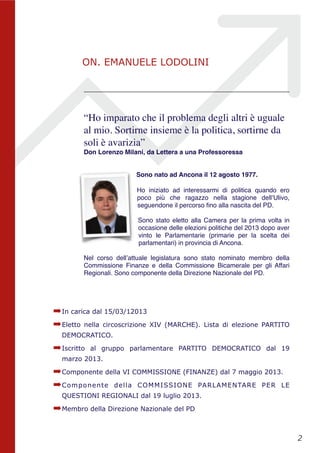 “Ho imparato che il problema degli altri è uguale
al mio. Sortirne insieme è la politica, sortirne da
soli è avarizia”
Don Lorenzo Milani, da Lettera a una Professoressa
Sono nato ad Ancona il 12 agosto 1977.  
Ho iniziato ad interessarmi di politica quando ero
poco più che ragazzo nella stagione dell’Ulivo,
seguendone il percorso ﬁno alla nascita del PD.
Sono stato eletto alla Camera per la prima volta in
occasione delle elezioni politiche del 2013 dopo aver
vinto le Parlamentarie (primarie per la scelta dei
parlamentari) in provincia di Ancona.
Nel corso dell’attuale legislatura sono stato nominato membro della
Commissione Finanze e della Commissione Bicamerale per gli Affari
Regionali. Sono componente della Direzione Nazionale del PD. 
➡In carica dal 15/03/12013
➡Eletto nella circoscrizione XIV (MARCHE). Lista di elezione PARTITO
DEMOCRATICO.
➡Iscritto al gruppo parlamentare PARTITO DEMOCRATICO dal 19
marzo 2013.
➡Componente della VI COMMISSIONE (FINANZE) dal 7 maggio 2013.
➡Componente della COMMISSIONE PARLAMENTARE PER LE
QUESTIONI REGIONALI dal 19 luglio 2013.
➡Membro della Direzione Nazionale del PD 
!2
ON. EMANUELE LODOLINI
 