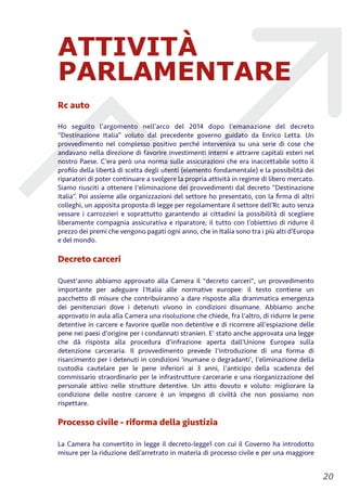 ATTIVITÀ
PARLAMENTARE
Rc auto
Ho seguito l’argomento nell’arco del 2014 dopo l’emanazione del decreto
“Destinazione Italia” voluto dal precedente governo guidato da Enrico Letta. Un
provvedimento nel complesso positivo perché interveniva su una serie di cose che
andavano nella direzione di favorire investimenti interni e attrarre capitali esteri nel
nostro Paese. C’era però una norma sulle assicurazioni che era inaccettabile sotto il
proﬁlo della libertà di scelta degli utenti (elemento fondamentale) e la possibilità dei
riparatori di poter continuare a svolgere la propria attività in regime di libero mercato.
Siamo riusciti a ottenere l'eliminazione dei provvedimenti dal decreto “Destinazione
italia”. Poi assieme alle organizzazioni del settore ho presentato, con la ﬁrma di altri
colleghi, un apposita proposta di legge per regolamentare il settore dell’Rc auto senza
vessare i carrozzieri e soprattutto garantendo ai cittadini la possibilità di scegliere
liberamente compagnia assicurativa e riparatore; il tutto con l’obiettivo di ridurre il
prezzo dei premi che vengono pagati ogni anno, che in Italia sono tra i più alti d’Europa
e del mondo.
Decreto carceri
Quest'anno abbiamo approvato alla Camera il "decreto carceri", un provvedimento
importante per adeguare l'Italia alle normative europee: il testo contiene un
pacchetto di misure che contribuiranno a dare risposte alla drammatica emergenza
dei penitenziari dove i detenuti vivono in condizioni disumane. Abbiamo anche
approvato in aula alla Camera una risoluzione che chiede, fra l'altro, di ridurre le pene
detentive in carcere e favorire quelle non detentive e di ricorrere all'espiazione delle
pene nei paesi d'origine per i condannati stranieri. E’ stato anche approvata una legge
che dà risposta alla procedura d'infrazione aperta dall'Unione Europea sulla
detenzione carceraria. Il provvedimento prevede l'introduzione di una forma di
risarcimento per i detenuti in condizioni 'inumane o degradanti', l'eliminazione della
custodia cautelare per le pene inferiori ai 3 anni, l'anticipo della scadenza del
commissario straordinario per le infrastrutture carcerarie e una riorganizzazione del
personale attivo nelle strutture detentive. Un atto dovuto e voluto: migliorare la
condizione delle nostre carcere è un impegno di civiltà che non possiamo non
rispettare.
Processo civile - riforma della giustizia
La Camera ha convertito in legge il decreto-legge1 con cui il Governo ha introdotto
misure per la riduzione dell’arretrato in materia di processo civile e per una maggiore
!20
 