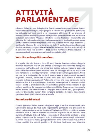 ATTIVITÀ
PARLAMENTARE
eﬃcienza della macchina della giustizia. Questo provvedimento rappresenta il primo
importante tassello del più ampio progetto di riforma della giustizia che il Ministero
ha elaborato nei mesi scorsi e va inquadrato all’interno di un processo di
modernizzazione e razionalizzazione della giustizia apprezzato di recente anche dalle
istituzioni comunitarie. Vengono introdotte norme ﬁnalizzate innanzitutto alla
riduzione del carico del contenzioso civile pendente (sono 5 milioni i processi ancora
aperti) e alla riduzione dei tempi delle cause civili. Il testo si muove lungo due binari: 1)
quello della riduzione dei tempi del processo civile; 2) quello di perseguire la certezza
del diritto e dei rapporti giuridici e rendere eﬀettiva la tutela del diritto di credito (cioè
di consentire nella fase esecutiva – dopo che si è formato un titolo esecutivo – di
potere aggredire il bene e recuperare in qualche modo i crediti).
Voto di scambio politico-maﬁoso
Il 16 aprile 2014 alla Camera, dopo 20 anni, diventa ﬁnalmente diventa legge la
modiﬁca dell’articolo 416-ter che estende le tipologie delle condotte perseguibili
penalmente nell'ambito del voto di scambio politico maﬁoso. L'abiamo approvata
prima delle elezioni europee ed amministrative del 25 maggio ed è stato importante
farlo nonostante le assurde polemiche e i tentativi di bloccarne l'approvazione. Non è
un caso se a testimoniare la bontà di questa legge si siano espressi autorevoli
magistrati, avvocati, personalità in prima linea nella lotta contro le maﬁe. Nel
concreto, la legge approvata dal Parlamento prevede che venga sanzionato con la
reclusione da 4 a 10 anni chiunque – in cambio dell'erogazione di denaro o di altra
utilità – accetti la promessa di voti, con le modalità proprie dell'associazione di tipo
maﬁoso speciﬁcate dal terzo comma dell’articolo 416-bis. Questo era un impegno che
mi ero assunto con forza durante la campagna elettorale del 2013, “guadagnando”
anche il ‘braccialetto bianco’ della campagna condotta da Libera, l’associazione
guidata da don Luigi Ciotti contro tutte le maﬁe.
Protezione dei minori
È stato approvato dalla Camera il disegno di legge di ratiﬁca ed esecuzione della
Convenzione dell’Aja del 1996 sulla responsabilità genitoriale e la protezione dei
minori. La Convenzione era stata ﬁrmata dall’Italia già nel 2013, e la ratiﬁca si rendeva
necessaria, oltre al fatto di essere un atto dovuto, in particolare per dare una veste
giuridica all’istituto della c.d. Kafala - una sorta di aﬃdamento familiare -, unica
misura di protezione del minore in stato di abbandono prevista negli ordinamenti
islamici e sulla quale la nostra giurisprudenza non è mai stata univoca1. Ciò, al ﬁne di
evitare conﬂitti tra sistemi giuridici e di eliminare ﬁnalmente una situazione
!21
 