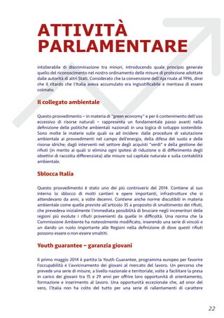 ATTIVITÀ
PARLAMENTARE
intollerabile di discriminazione tra minori, introducendo quale principio generale
quello del riconoscimento nel nostro ordinamento delle misure di protezione adottate
dalle autorità di altri Stati. Considerato che la convenzione dell'Aja risale al 1996, direi
che il ritardo che l'Italia aveva accumulato era ingiustiﬁcabile e meritava di essere
colmato.
Il collegato ambientale
Questo provvedimento – in materia di “green economy” e per il contenimento dell'uso
eccessivo di risorse naturali – rappresenta un fondamentale passo avanti nella
deﬁnizione delle politiche ambientali nazionali in una logica di sviluppo sostenibile.
Sono molte le materie sulle quali va ad incidere: dalle procedure di valutazione
ambientale ai provvedimenti nel campo dell’energia, della difesa del suolo e delle
risorse idriche; dagli interventi nel settore degli acquisti "verdi" e della gestione dei
riﬁuti (in merito ai quali si elimina ogni ipotesi di riduzione o di diﬀerimento degli
obiettivi di raccolta diﬀerenziata) alle misure sul capitale naturale e sulla contabilità
ambientale.
Sblocca Italia
Questo provvedimento è stato uno dei più controversi del 2014. Contiene al suo
interno lo sblocco di molti cantieri e opere importanti, infrastrutture che si
attendevano da anni, a volte decenni. Contiene anche norme discutibili in materia
ambientale come quelle previste all'articolo 35 a proposito di smaltimento dei riﬁuti,
che prevedeva inizialmente l'immediata possibilità di bruciare negli inceneritori delle
regioni più evolute i riﬁuti provenienti da quelle in diﬃcoltà. Una norma che la
Commissione Ambiente ha notevolmente modiﬁcato, inserendo una serie di vincoli e
un dando un ruolo importante alle Regioni nella deﬁnizione di dove questi riﬁuti
possono essere o non essere smaltiti.
Youth guarantee – garanzia giovani
Il primo maggio 2014 è partita la Youth Guarantee, programma europeo per favorire
l’occupabilità e l’avvicinamento dei giovani al mercato del lavoro. Un percorso che
prevede una serie di misure, a livello nazionale e territoriale, volte a facilitare la presa
in carico dei giovani tra 15 e 29 anni per oﬀrire loro opportunità di orientamento,
formazione e inserimento al lavoro. Una opportunità eccezionale che, ad onor del
vero, l’Italia non ha colto del tutto per una serie di rallentamenti di carattere
!22
 