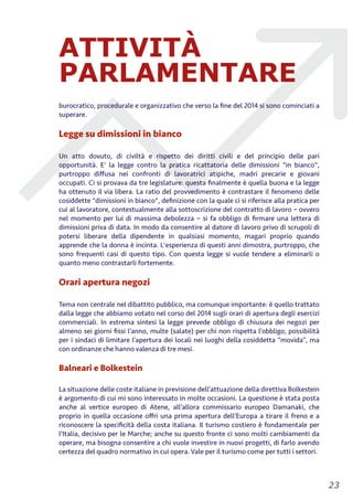 ATTIVITÀ
PARLAMENTARE
burocratico, procedurale e organizzativo che verso la ﬁne del 2014 si sono cominciati a
superare.
Legge su dimissioni in bianco
Un atto dovuto, di civiltà e rispetto dei diritti civili e del principio delle pari
opportunità. E' la legge contro la pratica ricattatoria delle dimissioni "in bianco",
purtroppo diﬀusa nei confronti di lavoratrici atipiche, madri precarie e giovani
occupati. Ci si provava da tre legislature: questa ﬁnalmente è quella buona e la legge
ha ottenuto il via libera. La ratio del provvedimento è contrastare il fenomeno delle
cosiddette "dimissioni in bianco", deﬁnizione con la quale ci si riferisce alla pratica per
cui al lavoratore, contestualmente alla sottoscrizione del contratto di lavoro – ovvero
nel momento per lui di massima debolezza – si fa obbligo di ﬁrmare una lettera di
dimissioni priva di data. In modo da consentire al datore di lavoro privo di scrupoli di
potersi liberare della dipendente in qualsiasi momento, magari proprio quando
apprende che la donna è incinta. L'esperienza di questi anni dimostra, purtroppo, che
sono frequenti casi di questo tipo. Con questa legge si vuole tendere a eliminarli o
quanto meno contrastarli fortemente.
Orari apertura negozi
Tema non centrale nel dibattito pubblico, ma comunque importante: è quello trattato
dalla legge che abbiamo votato nel corso del 2014 sugli orari di apertura degli esercizi
commerciali. In estrema sintesi la legge prevede obbligo di chiusura dei negozi per
almeno sei giorni ﬁssi l’anno, multe (salate) per chi non rispetta l’obbligo, possibilità
per i sindaci di limitare l’apertura dei locali nei luoghi della cosiddetta “movida”, ma
con ordinanze che hanno valenza di tre mesi.
Balneari e Bolkestein
La situazione delle coste italiane in previsione dell’attuazione della direttiva Bolkestein
è argomento di cui mi sono interessato in molte occasioni. La questione è stata posta
anche al vertice europeo di Atene, all’allora commissario europeo Damanaki, che
proprio in quella occasione oﬀrì una prima apertura dell’Europa a tirare il freno e a
riconoscere la speciﬁcità della costa italiana. Il turismo costiero è fondamentale per
l’Italia, decisivo per le Marche; anche su questo fronte ci sono molti cambiamenti da
operare, ma bisogna consentire a chi vuole investire in nuovi progetti, di farlo avendo
certezza del quadro normativo in cui opera. Vale per il turismo come per tutti i settori.
!23
 