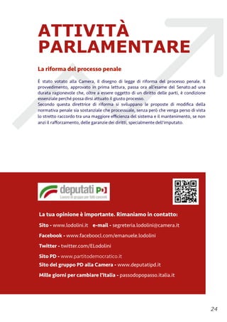 ATTIVITÀ
PARLAMENTARE
La riforma del processo penale
È	
   stato votato alla Camera, il disegno di legge di riforma del processo penale. Il
provvedimento, approvato in prima lettura, passa ora all’esame del Senato.ad una
durata ragionevole che, oltre a essere oggetto di un diritto delle parti, è	
  condizione
essenziale perché	
  possa dirsi attuato il giusto processo.
Secondo questa direttrice di riforma si sviluppano le proposte di modiﬁca della
normativa penale sia sostanziale che processuale, senza però	
  che venga perso di vista
lo stretto raccordo tra una maggiore eﬃcienza del sistema e il mantenimento, se non
anzi il raﬀorzamento, delle garanzie dei diritti, specialmente dell'imputato.
!24
La tua opinione è importante. Rimaniamo in contatto:
Sito - www.lodolini.it e-mail - segreteria.lodolini@camera.it
Facebook - www.faceboocl.com/emanuele.lodolini
Twitter - twitter.com/ELodolini
Sito PD - www.partitodemocratico.it 
Sito del gruppo PD alla Camera - www.deputatipd.it
Mille giorni per cambiare l’Italia - passodopopasso.italia.it
 