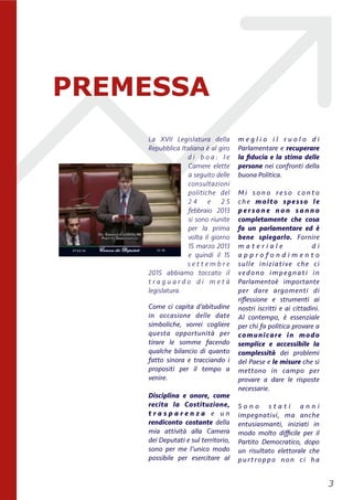 La XVII Legislatura della
Repubblica Italiana è	
  al giro
d i b o a : l e
Camere elette
a seguito delle
consultazioni
politiche del
2 4 e 2 5
febbraio 2013
si sono riunite
per la prima
volta il giorno
15 marzo 2013
e quindi il 15
s e t t e m b r e
2015 abbiamo toccato il
t r a g u a r d o d i m e t à	
  
legislatura.
Come ci capita d’abitudine
in occasione delle date
simboliche, vorrei cogliere
questa opportunità per
tirare le somme facendo
qualche bilancio di quanto
fatto sinora e tracciando i
propositi per il tempo a
venire.
Disciplina e onore, come
recita la Costituzione,
t r a s p a r e n z a e u n
rendiconto costante della
mia attività alla Camera
dei Deputati e sul territorio,
sono per me l’unico modo
possibile per esercitare al
m e g l i o i l r u o l o d i
Parlamentare e recuperare
la ﬁducia e la stima delle
persone nei confronti della
buona Politica.
M i s o n o r e s o c o n t o
che  molto spesso le
p e r s o n e n o n s a n n o
completamente che cosa
fa un parlamentare ed è
bene spiegarlo. Fornire
m a t e r i a l e d i
a p p r o f o n d i m e n t o
sulle  iniziative che ci
vedono impegnati in
Parlamentoè importante
per dare argomenti di
riﬂessione e strumenti ai
nostri iscritti e ai cittadini.
Al contempo, è essenziale
per chi fa politica provare a
comunicare in modo
semplice e accessibile la
complessità dei problemi
del Paese e le misure che si
mettono in campo per
provare a dare le risposte
necessarie.
S o n o s t a t i a n n i
impegnativi, ma anche
entusiasmanti, iniziati in
modo molto diﬃcile per il
Partito Democratico, dopo
un risultato elettorale che
purtroppo non ci ha
!3
PREMESSA
 