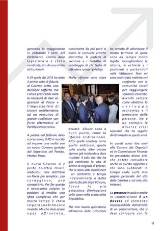 garantito la maggioranza
in entrambi i rami del
Parlamento. L’inizio della
l e g i s l a t u r a è s t a t o
caratterizzato da uno stallo
istituzionale.
Il 29 aprile del 2013 ho dato
il primo voto di ﬁducia
al Governo Letta, una
decisione soﬀerta, ma
l’unica praticabile vista
la necessità di dare un
governo al Paese e
l’imp ossibilità di
trovare un’alternativa
ad un esecutivo di
grande coalizione con
forze alternative al
Partito Democratico. 
A partire dal febbraio dello
scorso anno, il PD è riuscito
ad imporre una svolta con
un nuovo Governo guidato
dal Segretario del Partito,
Matteo Renzi.
Il nuovo Governo si è
posto  obiettivi chiari,
ambiziosi. Fare dell’Italia
un Paese più semplice , più
c o r a g g i o s o , p i ù
competitivo. Per far questo
è necessario colpire le
posizioni di rendita: una
sﬁda complessa che per
molto tempo è stata
i m p e r d o n a b i l m e n t e
rinviata. Ma che deve essere
o g g i a ﬀ r o n t a t a ,
nonostante da più parti si
levino le consuete critiche
distruttive, le profezie di
sventura e i tentativi di
sabotaggio di chi tenta di
difendere i propri privilegi.
Molte riforme sono state
avviate. Alcune sono a
buon punto, come la
riforma costituzionale.
Altre quelle concluse come
quella elettorale, quella
sulla scuola, altre ancora
stanno già iniziando a dare
risultati: il Jobs Act che ha
già cambiato la vita di
decine di migliaia di precari,
che si sono visti riconoscere
  un contratto a tempo
indeterminato o dello
sconto ﬁscale degli 80 euro,
f o r s e l a p i ù
ambiziosa  diminuzione
delle tasse nella storia della
Repubblica.
Nel mio lavoro quotidiano
all’interno delle istituzioni
ho cercato di valorizzare il
nostro territorio al quale
sono da sempre molto
legato, raccogliendone le
istanze, le richieste e i
problemi e portandoli
nelle  Istituzioni. Non mi
sono mai tirato indietro nel
confronto  con le
comunità locali
per raggiungere
soluzioni concrete,
avendo sempre
come obiettivo lo
s v i l u p p o
economico e il
benessere delle
persone. Ne è
un  esempio le
d i v e r s e c r i s i
aziendali che ho seguito
direttamente in questi anni
In questi quasi due anni
alla Camera dei Deputati
ed in Commissione Finanze
ho presentato diversi atti,
che potete consultare
anche in questo rapporto e
che sono pubblicati in
tempo reale sulla mia
pagina personale del sito
della Camera e sul mio sito
internet.
La presenza in aula e anche
in commissione è un
d o v e r e e d e l e m e n t o
imprescindibile dell’attività
di un parlamentare, che si
deve coniugare con la
!4
 