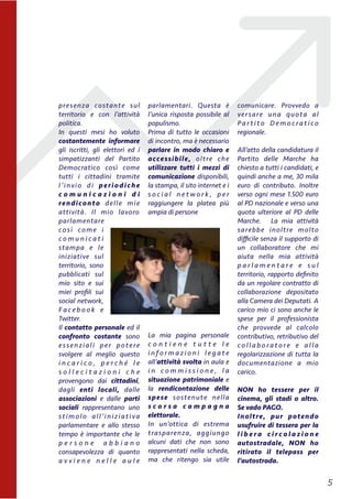 presenza costante sul
territorio e con l’attività
politica.
In questi mesi ho voluto
costantemente informare
gli iscritti, gli elettori ed i
simpatizzanti del Partito
Democratico così come
tutti i cittadini tramite
l’invio di periodiche
c o m u n i c a z i o n i d i
rendiconto delle mie
attività. Il mio lavoro
parlamentare
così come i
c o m u n i c a t i
stampa e le
iniziative sul
territorio, sono
pubblicati sul
mio sito e sui
miei proﬁli sui
social network,
F a c e b o o k e
Twitter.
Il contatto personale ed il
confronto costante sono
essenziali per potere
svolgere al meglio questo
i n c a r i c o , p e r c h é l e
s o l l e c i t a z i o n i c h e
provengono dai cittadini,
dagli enti locali, dalle
associazioni e dalle parti
sociali rappresentano uno
stimolo all’iniziativa
parlamentare e allo stesso
tempo è importante che le
p e r s o n e a b b i a n o
consapevolezza di quanto
a v v i e n e n e l l e a u l e
parlamentari. Questa è
l’unica risposta possibile al
populismo.
Prima di tutto le occasioni
di incontro, ma è necessario
parlare in modo chiaro e
accessibile, oltre che
utilizzare tutti i mezzi di
comunicazione disponibili,
la stampa, il sito internet e i
s o c i a l n e t w o r k , p e r
raggiungere la platea più
ampia di persone
La mia pagina personale
c o n t i e n e t u t t e l e
i n f o r m a z i o n i l e g a t e
all’attività svolta in aula e
i n c o m m i s s i o n e , l a
situazione patrimoniale e
la rendicontazione delle
spese sostenute nella
s c o r s a c a m p a g n a
elettorale.
In un’ottica di estrema
trasparenza, aggiungo
alcuni dati che non sono
rappresentati nella scheda,
ma che ritengo sia utile
comunicare. Provvedo a
versare una quota al
P a r t i t o D e m o c ra t i c o
regionale.
All’atto della candidatura il
Partito  delle Marche ha
chiesto a tutti i candidati, e
quindi anche a me, 30 mila
euro di contributo. Inoltre
verso ogni mese 1.500 euro
al PD nazionale e verso una
quota ulteriore al PD delle
Marche. La mia attività
sarebbe inoltre molto
diﬃcile senza il supporto di
un collaboratore che mi
aiuta nella mia attività
p a r l a m e n t a r e e s u l
territorio, rapporto deﬁnito
da un regolare contratto di
collaborazione depositato
alla Camera dei Deputati. A
carico mio ci sono anche le
spese per il professionista
che provvede al calcolo
contributivo, retributivo del
c o l l a b o ra t o re e a l l a
regolarizzazione di tutta la
documentazione a mio
carico.
NON ho tessere per il
cinema, gli stadi o altro.
Se vado PAGO.
Inoltre, pur potendo
usufruire di tessera per la
l i b e r a c i r c o l a z i o n e
autostradale, NON ho
ritirato il telepass per
l’autostrada. 
!5
 