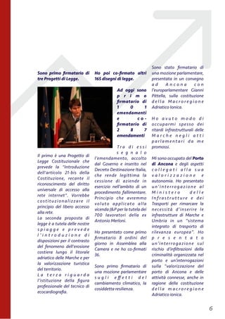 Sono primo ﬁrmatario di
tre Progetti di Legge.
Il primo è una Progetto di
Legge Costituzionale che
prevede la "Introduzione
dell'articolo 21-bis della
Costituzione, recante il
riconoscimento del diritto
universale di accesso alla
rete internet". Vorrebbe
costituzionalizzare il
principio del libero accesso
alla rete.
La seconda proposta di
legge è a tutela delle nostre
s p i a g g e e p r e v e d e
l ’ i n t r o d u z i o n e d i
disposizioni per il contrasto
del fenomeno dell'erosione
costiera lungo il litorale
adriatico delle Marche e per
la valorizzazione turistica
del territorio.
L a t e r z a r i g u a r d a
l’istituzione della ﬁgura
professionale del tecnico di
ecocardiograﬁa.
Ho poi co-ﬁrmato altri
165 disegni di legge.
Ad oggi sono
p r i m o
ﬁrmatario di
1 0 1
emendamenti
e c o -
ﬁrmatario di
2 8 7
emendamenti
T r a d i e s s i
s e g n a l o
l’emendamento, accolto
dal Governo e inserito nel
Decreto Destinazione Italia,
che rende legittima la
cessione di aziende in
esercizio nell’ambito di un
procedimento fallimentare.
Principio che avremmo
voluto applicato alla
vicenda J&P per la tutela dei
700 lavoratori della ex
Antonio Merloni.
Ho presentato come primo
ﬁrmatario 8 ordini del
giorno in Assemblea alla
Camera e ne ho co-ﬁrmati
36.
Sono primo ﬁrmatario di
una mozione parlamentare
s u g l i e ﬀ e t t i d e l
cambiamento climatico, la
cosiddetta resilienza.
Sono stato ﬁrmatario di
una mozione parlamentare,
presentata in un convegno
a d A n c o n a c o n
l’europarlamentare Gianni
Pittella, sulla costituzione
d e l l a M a c r o r e g i o n e
Adriatico Ionica.
H o a v u t o m o d o d i
occuparmi spesso dei
ritardi infrastrutturali delle
M a r c h e n e g l i a t t i
p a r l a m e n t a r i d a m e
promossi.
Mi sono occupato del Porto
di Ancona e degli aspetti
c o l l e g a t i a l l a s u a
v a l o r i z z a z i o n e e
autonomia. Ho presentato
u n’ i nt e r ro g a z i o n e a l
M i n i s t e r o d e l l e
I n f r a s t r u t t u r e e d e i
Trasporti per rimarcare la
necessità d’inserire le
infrastrutture di Marche e
Umbria in un “sistema
integrato di trasporto di
rilevanza europea”. Ho
p r e s e n t a t o
un’interrogazione sul
rischio d’inﬁltrazioni della
criminalità organizzata nel
porto e un’interrogazioni
sulla “valorizzazione del
porto di Ancona e delle
attività connesse, anche in
ragione della costituzione
d e l l a m a c r o r e g i o n e
Adriatico ionica.
!6
 