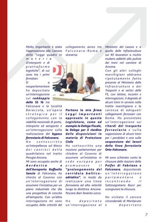 Molto importante è stata
l’approvazione alla Camera
della “Legge quadro in
m a t e r i a
d’interporti e di
p i a t t a f o r m e
logistiche”, di cui
sono tra i primi
ﬁrmatari.
D a
neoparlamentare
ho depositato
un’interrogazione
sul raddoppio
della SS 16 tra
Falconara e la località
B a r a c c o l a , u n’o p e r a
s t r a t e g i c a p e r i l
collegamento con la
viabilità nazionale di porto,
interporto ed aeroporto e
un’interrogazione sulla
realizzazione del bypass
ferroviario di Falconara.
H o s o t t o s c r i t t o
un’interpellanza sul blocco
d e i c a n t i e r i d e l l a
quadrilatero nel tratto
Perugia Ancona.
Mi sono occupato anche di
A e r d o r i c a e
dell’Aeroporto Raﬀaello
Sanzio di Falconara; ho
chiesto al Governo con
u n’ i nt e r ro g a z i o n e d i
assumere l’iniziativa per un
piano industriale che dia
una prospettiva di crescita
all’aeroporto. Con un’altra
interrogazione mi sono
occupato della criticità del
collegamento aereo tra
F a l c o n a r a - R o m a e
viceversa.
Portano la mia ﬁrma
L e g g i i m p o r t a n t i
approvate in questa
Legislatura, come ad
esempio la Delega Fiscale,
la Delega per il riordino
delle disposizioni in
materia di Protezione
Civile
H o s o t t o s c r i t t o u n a
mozione parlamentare per
chiedere al Governo di
assumere un’iniziativa in
s e d e e u r o p e a p e r
p r o m u o v e r e i l
“prolungamento del
c o r r i d o i o b a l t i c o -
adriatico”, in modo da
re a l i z z a re u n a l i n e a
ferroviaria ad alta velocità
lungo la direttrice Ancona-
Pescara-Bari-Taranto-Lecce.
H o d e p o s i t a t o
u n’ i nt e r ro g a z i o n e a l
Ministero del Lavoro e a
quello delle Infrastrutture
sui 40 lavoratori a rischio
esubero addetti alla pulizia
dei treni nel cantiere di
Ancona.
Con gli altri colleghi
marchigiani abbiamo
r i p e t u t a m e n t e fa t t o
presente al Ministero delle
I n f r a s t r u t t u r e e d e i
Trasporti e ai vertici delle
FS, con lettere, incontri e
interrogazioni, il degrado di
alcuni treni in servizio nella
tratta marchigiana e la
c a re n z a d i a d e g u a t i
collegamenti ferroviari con
Roma. Ho presentato
un’interrogazione sui
ritardi del trasporto
f e r r o v i a r i o e s u l l a
soppressione di alcuni treni
per i pendolari e una sulla
sospensione dei lavori
della linea ferroviaria
Orte-Falconara.
Mi sono schierato conto la
chiusura delle stazioni della
Polfer di Fabriano e
Falconara, depositando
u n ’ i n t e r r o g a z i o n e
p a r l a m e n t a r e e
i n c o n t r a n d o i l
Sottosegretario Bocci per
scongiurare la chiusura.
Ho visitato il carcere
circondariale di Montacuto
e d e p o s i t a t o
!7
 
