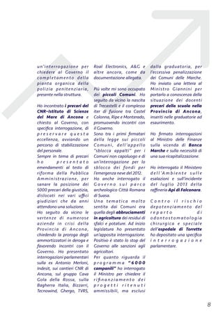 un’interrogazione per
chiedere al Governo il
completamento della
pianta organica della
polizia penitenziaria,
presente nella struttura.
Ho incontrato i precari del
CNR–Istituto di Scienze
del Mare di Ancona e
chiesto al Governo, con
speciﬁca interrogazione, di
p r e s e r v a r e q u e s t a
eccellenza, avviando un
percorso di stabilizzazione
del personale.
Sempre in tema di precari
h o p r e s e n t a t o
emendamenti al testo di
riforma della Pubblica
Amministrazione, per
sanare la posizione dei
5000 precari della giustizia,
dislocati nei vari uﬃci
giudiziari che da anni
attendono una soluzione.
Ho seguito da vicino le
vertenze di numerose
aziende in crisi della
Provincia di Ancona,
chiedendo la proroga degli
ammortizzatori in deroga e
favorendo incontri con il
Governo. Ho presentato
interrogazioni parlamentari
sulla ex Antonio Merloni,
Indesit, sui cantieri CNR di
Ancona, sul gruppo Cava
Gola della Rossa, sulla
Bagherra Italia, Bizzarri,
Tecnowind, Ghergo, TVRS,
Roal Electronics, A&G e
altre ancora, come da
documentazione allegata.
Più volte mi sono occupato
dei piccoli Comuni. Ho
seguito da vicino la nascita
di Trecastelli e il complesso
iter di fusione tra Castel
Colonna, Ripe e Monterado,
promuovendo incontri con
il Governo.
Sono tra i primi ﬁrmatari
della legge sui piccoli
Comuni, dell’appello
“sblocca appalti” per i
Comuni non capoluogo e di
un’interrogazione per lo
sblocco dei fondi per
l’emergenza neve del 2012.
Ho anche interrogato il
G o v e r n o s u l p a r c o
archeologico Città Romana
di Suasa.
Una tematica molto
sentita dai Comuni era
quella degli abbruciamenti
in agricoltura dei residui di
sfalci e potature. Ad inizio
legislatura ho presentato
un’apposita interrogazione.
Positivo è stato lo stop del
Governo alle sanzioni agli
agricoltori.
Per quanto riguarda il
p r o g r a m m a “ 6 0 0 0
campanili” ho interrogato
il Ministro per chiedere il
r i ﬁ n a n z i a m e n t o d e i
p r o g e t t i r i t e n u t i
ammissibili, ma esclusi
dalla graduatoria, per
l’eccessiva penalizzazione
dei Comuni delle Marche.
Ho inviato una lettera al
Ministro Giannini per
portarlo a conoscenza della
situazione dei docenti
precari della scuola nella
Provincia di Ancona,
inseriti nelle graduatorie ad
esaurimento.
Ho ﬁrmato interrogazioni
al Ministro delle Finanze
sulla vicenda di Banca
Marche e sulla necessità di
una sua ricapitalizzazione.
Ho interrogato il Ministero
d e l l ’A m b i e n t e s u l l e
esalazioni e sull’incidente
del luglio 2013 della
raﬃneria Api di Falconara.
C o n t r o i l r i s c h i o
depotenziamento del
r e p a r t o d i
o d o n t o s t o m a t o l o g i a
chirurgica e speciale
dell’ospedale di Torrette
ho depositato una speciﬁca
i n t e r r o g a z i o n e
parlamentare.
!8
 