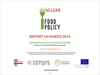 REPORT 14 MARZO 2015
ANTEPRIMA DELLA CONSULTAZIONE
incontro con il mondo Food low e non proﬁt
La Food Policy della città di Milano è un progetto del Comune di Milano e della Fondazione Cariplo,
realizzata con il supporto tecnico e scientiﬁco dell’Associazione Economia e Sostenibilità
http://www.cibomilano.org
1
 