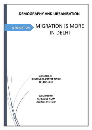 DEMOGRAPHY AND URBANISATION 
A REPORT ON 
MIGRATION IS MORE 
IN DELHI 
SUBMITTED BY : 
BHUPENDRA PRATAP SINGH 
2013BPLN010 
SUBMITTED TO: 
ASHFAQUE ALAM 
Assistant Professor 
 