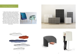 18 19
Market Research
In office interior design, acoustic panels and
partitions are the focus with many product
designers. Private pods and informal meeting
spaces are needed The trend of installing wall
panels has increasingly gained popularity as
a great sound proofing treatment. In this, the
decorative wall panels are installed over the
walls and ceilings of a room. These wall panels
help a lot to reduce the sound reverberation
by simply controlling the exterior noise while
absorbing the interior high pitch sound waves.
Thus, they provide the high wuality sound out-
puts that are extremely good, clear and crisp
with no echo.
 