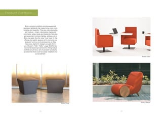 22 23
Product Portfolio
Borg’s product portfolio encompasses well
designed artefacts that make living more com-
fortable and beautiful. They are manufacturing
soft funiture - chairs, decorative chairs and
armchairs; sofas, beds and bedends. But also
some wooden furniture (tables, shelves, etc.).
Borg has seen that the new ‘must have’ in the
offices and public spaces at the moment are
acoustic furniture and accessories so they
have also started to design acoustic furni-
ture (“Custo”, “CC”, “Hallo”, page 26-27). Our
recommended improvement for their product
portfolio would be a set of ‘parasite’ products,
accessories that could be easily installed and
put anywhere.
Model “Cona”
Model “Enter”
Model “Rapide”
 