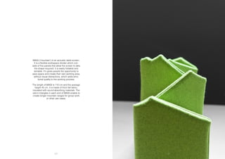 60 61
MAGI (‘mountain’) is an acoustic table screen.
It is a flexible workspace divider which con-
sists of five panels that allow the screen to take
the shape required. It is easily foldable and
storable. It’s gives people the opportunity to
save space and create their own working area,
without visual distractions, which adds emo-
tional quality to the working process.
The length of MAGI is 110 cm and the average
height 45 cm. It is made of thick felt fabric,
insulated with sound-absorbing materials. The
velcro triangles in each end of MAGI enable to
create longer mountain ranges for group work
or other use cases.
 