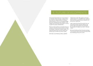 66 67
5. FUTURE DEVELOPMENTS
The products themselves are not yet ready to
be marketed. What has been created during
this project is a design platform for Borg’s
future products. This is in a conceptual stage
and future developments are needed. In this
chapter we will propose a few ways of continu-
ing with the product development.
Firstly, we have worked out manufacturing pro-
cesses for the three products which we chose
to prototype. These are not ideal, though. The
manufacturig process could be made more
efficient and increase the product quality.
Secondly, for prototyping cheap, available
material were used. We suggest a thorough
market research for available similar materials
that would have good acoustic properties, as
well as soft, natural feel.
Lastly, before launching the product line, we
recommend proper acoustic testing to get
precise data as we believe this would give
the company the edge to succeed in the vast
market.
We hope that Borg will see the same potential
in the products that we do and that proper R&D
and marketing will pay off in profit.
 