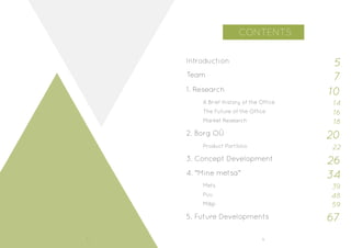 8 9
CONTENTS
Introduction 5
1. Research
2. Borg OÜ
3. Concept Development
4. “Mine metsa”
Puu
Mägi
Mets
A Brief History of the Office
The Future of the Office
Market Research
Product Portfolio
Team
5. Future Developments
7
10
14
16
18
20
26
34
67
22
39
48
59
 