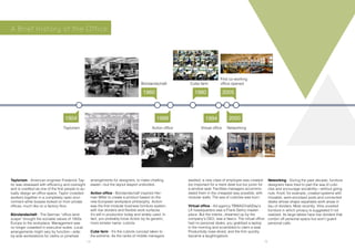 Taylorism - American engineer Frederick Tay-
lor was obsessed with efficiency and oversight
and is credited as one of the first people to ac-
tually design an office space. Taylor crowded
workers together in a completely open envi-
ronment while bosses looked on from private
offices, much like on a factory floor.
Bürolandschaft - The German “office land-
scape” brought the socialist values of 1950s
Europe to the workplace: Management was
no longer cosseted in executive suites. Local
arrangements might vary by function—side-
by-side workstations for clerks or pinwheel
arrangements for designers, to make chatting
easier—but the layout stayed undivided.
Action office - Bürolandschaft inspired Her-
man Miller to create a product based on the
new European workplace philosophy. Action-
was the first modular business furniture system,
with low dividers and flexible work surfaces.
It’s still in production today and widely used. In
fact, you probably know Action by its generic,
more sinister name: cubicle.
Cube farm - It’s the cubicle concept taken to
the extreme. As the ranks of middle managers
swelled, a new class of employee was created:
too important for a mere desk but too junior for
a window seat. Facilities managers accommo-
dated them in the cheapest way possible, with
modular walls. The sea of cubicles was born.
Virtual office - Ad agency TBWAChiatDay’s
LA headquarters was a Frank Gehry master-
piece. But the interior, dreamed up by the
company’s CEO, was a fiasco. The virtual office
had no personal desks; you grabbed a laptop
in the morning and scrambled to claim a seat.
Productivity nose-dived, and the firm quickly
became a laughingstock.
Neworking - During the past decade, furniture
designers have tried to part the sea of cubi-
cles and encourage sociability—without going
nuts. Knoll, for example, created systems with
movable, semi-enclosed pods and connected
desks whose shape separates work areas in
lieu of dividers. Most recently, Vitra unveiled
furniture in which privacy is suggested if not
realized. Its large tables have low dividers that
cordon off personal space but won’t guard
personal calls.
1960 1980 2005
19941968 20001904
Taylorism
Bürolandschaft
Action office
Cube farm
Virtual office Networking
First co-working
office opened
A Brief History of the Office
14 15
 