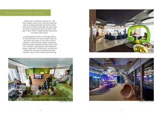 16 17
Offices are not what they used to be - and
that’s largely a good thing. New technology as
well as changing attitudes and working prac-
tices have led some (especially hip new media
and tech companies) to go all out with the de-
sign of their offices, installing slides, play areas
and even indoor farms.
A great example of this is the Google offices.
No two offices are the same, though visitors to
any office can expect to find a few common
features: murals and decorations expressing
local personality; Googlers sharing cubes, yurts
and “huddles”; video games, pool tables and
pianos; cafes and “microkitchens” stocked with
healthy food; and good old fashioned white-
boards for spur-of-the-moment brainstorming.
The Future of the Office
Google Tel Aviv campusGoogle Dublin campus
Google Dublin campus
 
