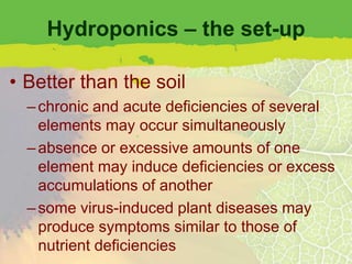 Hydroponics – the set-up

• Better than the soil
  – chronic and acute deficiencies of several
    elements may occur simultaneously
  – absence or excessive amounts of one
    element may induce deficiencies or excess
    accumulations of another
  – some virus-induced plant diseases may
    produce symptoms similar to those of
    nutrient deficiencies
 